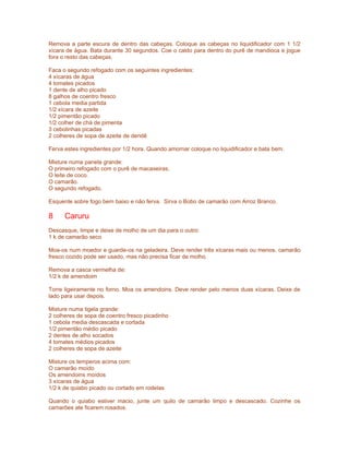 Remova a parte escura de dentro das cabeças. Coloque as cabeças no liquidificador com 1 1/2
xícara de água. Bata durante 30 segundos. Coe o caldo para dentro do purê de mandioca e jogue
fora o resto das cabeças.

Faca o segundo refogado com os seguintes ingredientes:
4 xícaras de água
4 tomates picados
1 dente de alho picado
8 galhos de coentro fresco
1 cebola media partida
1/2 xícara de azeite
1/2 pimentão picado
1/2 colher de chá de pimenta
3 cebolinhas picadas
2 colheres de sopa de azeite de dendê

Ferva estes ingredientes por 1/2 hora. Quando amornar coloque no liquidificador e bata bem.

Misture numa panela grande:
O primeiro refogado com o purê de macaxeiras.
O leite de coco.
O camarão.
O segundo refogado.

Esquente sobre fogo bem baixo e não ferva. Sirva o Bobo de camarão com Arroz Branco.

8     Caruru
Descasque, limpe e deixe de molho de um dia para o outro:
1 k de camarão seco

Moa-os num moedor e guarde-os na geladeira. Deve render três xícaras mais ou menos. camarão
fresco cozido pode ser usado, mas não precisa ficar de molho.

Remova a casca vermelha de:
1/2 k de amendoim

Torre ligeiramente no forno. Moa os amendoins. Deve render pelo menos duas xícaras. Deixe de
lado para usar depois.

Misture numa tigela grande:
2 colheres de sopa de coentro fresco picadinho
1 cebola media descascada e cortada
1/2 pimentão médio picado
2 dentes de alho socados
4 tomates médios picados
2 colheres de sopa de azeite

Misture os temperos acima com:
O camarão moído
Os amendoins moídos
3 xícaras de água
1/2 k de quiabo picado ou cortado em rodelas

Quando o quiabo estiver macio, junte um quilo de camarão limpo e descascado. Cozinhe os
camarões ate ficarem rosados.
 