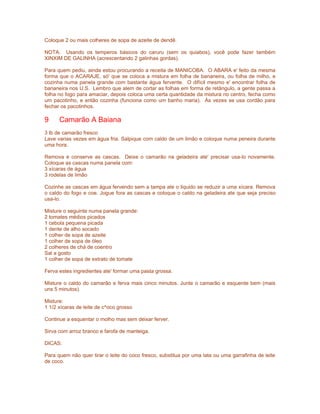 Coloque 2 ou mais colheres de sopa de azeite de dendê.

NOTA: Usando os temperos básicos do caruru (sem os quiabos), você pode fazer também
XINXIM DE GALINHA (acrescentando 2 galinhas gordas).

Para quem pediu, ainda estou procurando a receita de MANICOBA. O ABARA e' feito da mesma
forma que o ACARAJE, só' que se coloca a mistura em folha de bananeira, ou folha de milho, e
cozinha numa panela grande com bastante água fervente. O difícil mesmo e' encontrar folha de
bananeira nos U.S. Lembro que alem de cortar as folhas em forma de retângulo, a gente passa a
folha no fogo para amaciar, depois coloca uma certa quantidade da mistura no centro, fecha como
um pacotinho, e então cozinha (funciona como um banho maria). Às vezes se usa cordão para
fechar os pacotinhos.

9     Camarão A Baiana
3 lb de camarão fresco
Lave varias vezes em água fria. Salpique com caldo de um limão e coloque numa peneira durante
uma hora.

Remova e conserve as cascas. Deixe o camarão na geladeira ate' precisar usa-lo novamente.
Coloque as cascas numa panela com:
3 xícaras de água
3 rodelas de limão

Cozinhe as cascas em água fervendo sem a tampa ate o liquido se reduzir a uma xícara. Remova
o caldo do fogo e coe. Jogue fora as cascas e coloque o caldo na geladeira ate que seja preciso
usa-lo.

Misture o seguinte numa panela grande:
2 tomates médios picados
1 cebola pequena picada
1 dente de alho socado
1 colher de sopa de azeite
1 colher de sopa de óleo
2 colheres de chá de coentro
Sal a gosto
1 colher de sopa de extrato de tomate

Ferva estes ingredientes ate' formar uma pasta grossa.

Misture o caldo do camarão e ferva mais cinco minutos. Junte o camarão e esquente bem (mais
uns 5 minutos).

Misture:
1 1/2 xícaras de leite de c^oco grosso

Continue a esquentar o molho mas sem deixar ferver.

Sirva com arroz branco e farofa de manteiga.

DICAS:

Para quem não quer tirar o leite do coco fresco, substitua por uma lata ou uma garrafinha de leite
de coco.
 