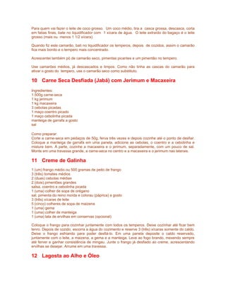 Para quem vai fazer o leite de coco grosso. Um coco médio, tira a casca grossa, descasca, corta
em fatias finas, bate no liquidificador com 1 xícara de água. O leite extraído do bagaço é o leite
grosso (mais ou menos 1 1/2 xícara).

Quando fiz este camarão, bati no liquidificador os temperos, depois de cozidos, assim o camarão
fica mais bonito e o tempero mais concentrado.

Acrescentei também pó de camarão seco, pimentas picantes e um pimentão no tempero.

Use camarões médios, já descascados e limpos. Como não tinha as cascas do camarão para
ativar o gosto do tempero, use o camarão seco como substituto.

10 Carne Seca Desfiada (Jabá) com Jerimum e Macaxeira
Ingredientes:
1.500g carne-seca
1 kg jerimum
1 kg macaxeira
3 cebolas picadas
1 maço coentro picado
1 maço cebolinha picada
manteiga de garrafa a gosto
sal

Como preparar:
Corte a carne-seca em pedaços de 50g, ferva três vezes e depois cozinhe até o ponto de desfiar.
Coloque a manteiga de garrafa em uma panela, adicione as cebolas, o coentro e a cebolinha e
misture bem. À parte, cozinhe a macaxeira e o jerimum, separadamente, com um pouco de sal.
Monte em uma travessa grande, a carne-seca no centro e a macaxeira e o jerimum nas laterais.

11 Creme de Galinha
1 (um) frango médio ou 500 gramas de peito de frango
3 (três) tomates médios
2 (duas) cebolas médias
2 (dois) pimentões grandes
salsa, coentro e cebolinha picada
1 (uma) colher de sopa de orégano
sal, pimenta do reino moída e colorau (páprica) a gosto
3 (três) xícaras de leite
5 (cinco) colheres de sopa de maizena
1 (uma) gema
1 (uma) colher de manteiga
1 (uma) lata de ervilhas em conservas (opcional)

Coloque o frango para cozinhar juntamente com todos os temperos. Deixe cozinhar até ficar bem
tenro. Depois de cozido, escorra a água do cozimento e reserve 3 (três) xícaras somente do caldo.
Deixe o frango esfriando para poder desfiá-lo. Em uma panela deposite o caldo reservado,
juntamente com o leite, a maizena, a gema e a manteiga. Leve ao fogo brando, mexendo sempre
até ferver e ganhar consistência de mingau. Junte o frango já desfiado ao creme, acrescentando
ervilhas se desejar. Arrume em uma travessa.

12 Lagosta ao Alho e Óleo
 