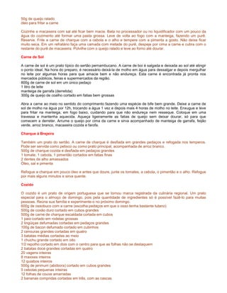 50g de queijo ralado
óleo para fritar a carne

Cozinhe a macaxeira com sal até ficar bem macia. Bata no processador ou no liquidificador com um pouco da
água do cozimento até formar uma pasta grossa. Leve de volta ao fogo com a manteiga, fazendo um purê.
Reserve. Frite a carne de charque com a cebola e o alho e tempere com a pimenta a gosto. Não deixe ficar
muito seca. Em um refratário faça uma camada com metade do purê, despeje por cima a carne e cubra com o
restante do purê de macaxeira. Polvilhe com o queijo ralado e leve ao forno até dourar.

Carne de Sol

A carne de sol é um prato típico do sertão pernambucano. A carne de boi é salgada e deixada ao sol até atingir
o ponto ideal. Na hora do preparo, é necessário deixá-la de molho em água para dessalgar e depois mergulhar
no leite por algumas horas para que amacie bem e não endureça. Esta carne é encontrada já pronta nos
mercados públicos, feiras e supermercados da região.
800g de carne de sol em um único pedaço
1 litro de leite
manteiga de garrafa (derretida)
300g de queijo de coalho cortado em fatias bem grossas

Abra a carne ao meio no sentido do comprimento fazendo uma espécie de bife bem grande. Deixe a carne de
sol de molho na água por 12h, trocando a água 1 vez e depois mais 4 horas de molho no leite. Enxugue e leve
para fritar na manteiga, em fogo baixo, cuidando para que não endureça nem resseque. Coloque em uma
travessa e mantenha aquecida. Aqueça ligeiramente as fatias de queijo sem deixar dourar, só para que
comecem a derreter. Arrume o queijo por cima da carne e sirva acompanhado de manteiga de garrafa, feijão
verde, arroz branco, macaxeira cozida e farofa.

Charque à Brejeira

Também um prato do sertão. A carne de charque é desfiada em grandes pedaços e refogada nos temperos.
Pode ser servida como petisco ou como prato principal, acompanhada de arroz branco.
500g de charque cozida e desfiada em pedaços grandes
1 tomate, 1 cebola, 1 pimentão cortados em fatias finas
2 dentes de alho amassados
Óleo, sal e pimenta

Refogue a charque em pouco óleo e antes que doure, junte os tomates, a cebola, o pimentão e o alho. Refogue
por mais alguns minutos e sirva quente.

Cozido

O cozido é um prato de origem portuguesa que se tornou marca registrada da culinária regional. Um prato
especial para o almoço de domingo, pois pela quantidade de ingredientes só é possível fazê-lo para muitas
pessoas. Reúna sua família e experimente-o no próximo domingo.
600g de ossobuco com a carne (escolha pedaços em que o osso tenha bastante tutano)
500g de coxão duro cortado em cubos grandes
500g de carne de charque escaldada cortada em cubos
1 paio cortado em rodelas grossas
2 lingüiças defumadas cortadas em pedaços grandes
100g de bacon defumado cortado em cubinhos
2 cenouras grandes cortadas em quatro
3 batatas médias cortadas ao meio
1 chuchu grande cortado em oito
1/2 repolho cortado em dois com o centro para que as folhas não se destaquem
2 batatas doce grandes cortadas em quatro
20 vagens inteiras
8 maxixes inteiros
12 quiabos inteiros
500g de jerimum (abóbora) cortado em cubos grandes
5 cebolas pequenas inteiras
12 folhas de couve amarradas
2 bananas compridas cortadas em três, com as cascas
 