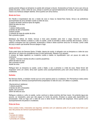 panela grande refogue os temperos no azeite até começar a dourar. Acrescente os frutos do mar e por cima as
postas de peixe. Junte o leite de coco, tampe e cozinhe por aproximadamente 20 minutos, até que tudo esteja
macio e os mariscos estejam abertos. Sirva quente com arroz branco.

Bredo de Coco

Em Recife é imperdoável não ter o bredo de coco à mesa na Sexta-Feira Santa. Sirva-o de preferência
acompanhado de arroz também cozido no leite de coco.
2 maços de bredo (verdura típica da região)
250ml de leite de coco
4 tomates
1 cebola média picada
2 dentes de alho amassados
Coentro picado
2 colheres de sopa de azeite de oliva
Sal e pimenta a gosto

Destaque as folhas do bredo, lave-as e leve para escaldar para tirar o visgo. Escorra e reserve.
Faça um molho fritando a cebola e o alho no azeite. Junte os tomates e deixe cozinhar até encorpar. Junte o
coentro e tempere com sal e pimenta. Acrescente o bredo e deixe cozinhar cerca de 10 minutos. Junte o leite
de coco e assim que levantar fervura apague o fogo.

Feijão de Coco

Outro prato típico da Semana Santa. O feijão, depois de cozido, é refogado com os temperos e o leite de coco
até formar um creme de consistência leve e muito perfumado. Resistir é um pecado!
3 xícaras de feijão rajadinho ou mulatinho cozido e batido no liquidificador com um pouco do caldo do
cozimento
1 cebola, 1 tomate 2 dentes de alho e coentro picadinhos
250ml de leite de coco
Sal e pimenta a gosto
Azeite de oliva

Refogue bem os temperos no azeite. Junte o feijão, o sal, a pimenta e o leite de coco. Deixe ferver até
engrossar como um creme. Sirva bem quente como acompanhamento junto com arroz branco e peixes ou
crustáceos.

Quibebe

Na Semana Santa, a tradição manda que se coma apenas peixe ou crustáceos. Em Pernambuco estes pratos
são servidos com diversos acompanhamentos preparados no leite de coco. Um deles é o quibebe.

1Kg de jerimum (abóbora)
1 cebola picadinha
2 dentes de alho amassados
Azeite, sal e pimenta
250ml de leite de coco

Refogue a cebola e o alho no azeite. Junte o jerimum e deixe cozinhar até ficar macio. Vá juntando água aos
poucos, se necessário, para que não pegue no fundo da panela. Amasse ou passe pelo espremedor ou
processador. Volte ao fogo com o leite de coco e deixe ferver mexendo até engrossar. Sirva quente como
acompanhamento de peixes e crustáceos.

Pirão de Ovos

Ovos cozidos moles, misturados aos legumes, servidos com um saboroso pirão. É um prato muito forte e por
isso não precisa de nenhum acompanhamento.

4 ovos
1 tomate em rodelas
1 cebola em rodelas
1 pimentão em rodelas
 