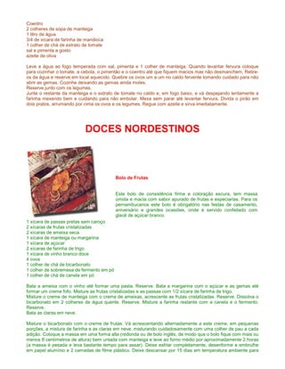 Coentro
2 colheres de sopa de manteiga
1 litro de água
3/4 de xícara de farinha de mandioca
1 colher de chá de extrato de tomate
sal e pimenta a gosto
azeite de oliva

Leve a água ao fogo temperada com sal, pimenta e 1 colher de manteiga. Quando levantar fervura coloque
para cozinhar o tomate, a cebola, o pimentão e o coentro até que fiquem macios mas não desmanchem. Retire-
os da água e reserve em local aquecido. Quebre os ovos um a um no caldo fervente tomando cuidado para não
abrir as gemas. Cozinhe deixando as gemas ainda moles.
Reserve junto com os legumes.
Junte o restante da manteiga e o extrato de tomate no caldo e, em fogo baixo, e vá despejando lentamente a
farinha mexendo bem e cuidando para não embolar. Mexa sem parar até levantar fervura. Divida o pirão em
dois pratos, arrumando por cima os ovos e os legumes. Regue com azeite e sirva imediatamente.




                           DOCES NORDESTINOS



                                          Bolo de Frutas


                                          Este bolo de consistência firme e coloração escura, tem massa
                                          úmida e macia com sabor apurado de frutas e especiarias. Para os
                                          pernambucanos este bolo é obrigatório nas festas de casamento,
                                          aniversário e grandes ocasiões, onde é servido confeitado com
                                          glacê de açúcar branco.
1 xícara de passas pretas sem caroço
2 xícaras de frutas cristalizadas
2 xícaras de ameixa seca
1 xícara de manteiga ou margarina
1 xícara de açúcar
2 xícaras de farinha de trigo
1 xícara de vinho branco doce
4 ovos
1 colher de chá de bicarbonato
1 colher de sobremesa de fermento em pó
1 colher de chá de canela em pó

Bata a ameixa com o vinho até formar uma pasta. Reserve. Bata a margarina com o açúcar e as gemas até
formar um creme fofo. Misture as frutas cristalizadas e as passas com 1/2 xícara de farinha de trigo.
Misture o creme de manteiga com o creme de ameixas, acrescente as frutas cristalizadas. Reserve. Dissolva o
bicarbonato em 2 colheres de água quente. Reserve. Misture a farinha restante com a canela e o fermento.
Reserve.
Bata as claras em neve.

Misture o bicarbonato com o creme de frutas. Vá acrescentando alternadamente a este creme, em pequenas
porções, a mistura de farinha e as claras em neve, misturando cuidadosamente com uma colher de pau a cada
adição. Coloque a massa em uma forma alta (redonda ou de bolo inglês, de modo que o bolo fique com mais ou
menos 8 centímetros de altura) bem untada com manteiga e leve ao forno médio por aproximadamente 2 horas
(a massa é pesada e leva bastante tempo para assar). Deixe esfriar completamente, desenforme e embrulhe
em papel alumínio e 2 camadas de filme plástico. Deixe descansar por 15 dias em temperatura ambiente para
 
