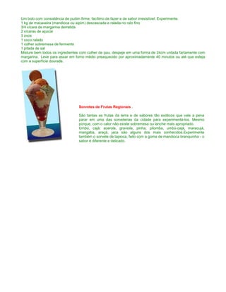 Um bolo com consistência de pudim firme, facílimo de fazer e de sabor irresistível. Experimente.
1 kg de macaxeira (mandioca ou aipim) descascada e ralada no ralo fino
3/4 xícara de margarina derretida
2 xícaras de açúcar
3 ovos
1 coco ralado
1 colher sobremesa de fermento
1 pitada de sal
Misture bem todos os ingredientes com colher de pau, despeje em uma forma de 24cm untada fartamente com
margarina. Leve para assar em forno médio preaquecido por aproximadamente 40 minutos ou até que esteja
com a superfície dourada.




                                Sorvetes de Frutas Regionais .

                                São tantas as frutas da terra e de sabores tão exóticos que vale a pena
                                parar em uma das sorveterias da cidade para experimentá-los. Mesmo
                                porque, com o calor não existe sobremesa ou lanche mais apropriado.
                                Umbú, cajá, acerola, graviola, pinha, pitomba, umbú-cajá, maracujá,
                                mangaba, araçá, jaca são alguns dos mais conhecidos.Experimente
                                também o sorvete de tapioca, feito com a goma de mandioca branquinha - o
                                sabor é diferente e delicado.
 