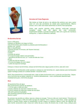 Sorvetes de Frutas Regionais

                                  São tantas as frutas da terra e de sabores tão exóticos que vale a pena
                                  parar em uma das sorveterias da cidade para experimentá-los. Mesmo
                                  porque, com o calor não existe sobremesa ou lanche mais apropriado.

                                  Umbú, cajá, acerola, graviola, pinha, pitomba, umbú-cajá, maracujá,
                                  mangaba,     araçá,    jaca    são     alguns dos   mais   conhecidos.
                                  Experimente também o sorvete de tapioca, feito com a goma de mandioca
                                  branquinha - o sabor é diferente e delicado.


Os Quindins De Iaia

Forno a 350 graus.
Coloque um tabuleiro com água no forno.
Unte 24 forminhas para empada ou próprias para bombocados e
polvilhe com açúcar.
Bata no liquidificador:
9 gemas (durante 10 minutos, ate' ficarem brancas)
Acrescente:
4 claras
2 xícaras de açúcar
1/2 xícara de queijo ralado (use parmesão)
1 garrafinha de leite de coco, ou 1 xícara de leite de c^oco
grosso
1 colher de chá de maizena
1/2 xícara de bagaço de coco ralado
1 colher de sopa de manteiga

Coloque a mistura nas forminhas, coloque as forminhas sob a água quente no forno, asse ate' corar.

Desenforme os bombocados ainda quentes e coloque-os sob forminhas de papel próprias para bombocados
(papel manteiga cortado em (rodelas também funcionam bem).

DICA: Para desenformar o bombocado bem, solte os lados da forminha com a ponta de uma faca fina. Depois
vire a forminha sob os dedos, batendo no fundinho delicadamente. Leve o bombocado desenformado
imediatamente para a forminha de papel

Aluá

40 (quarenta) litros de água
400 (quatrocentos) gramas de rapadura
1 1/2 (um quilo e meio) de milho
2 (duas) colheres de sopa bem cheias de cravo
5 (cinco) colheres de sopa bem cheias de erva doce
100 (cem) gramas de gengibre
300 (trezentos) gramas de pão francês
Açúcar a gosto

No primeiro dia escolha os milhos, lave-os e deixe-os enxugar. Torre-os (não por muito tempo). Triturá-los em
pedacinhos. Coloque o milho de molho na água de véspera. Torre o cravo e a erva doce. Junte o gengibre (já
lavado e cortado miúdo), passe no liquidificador e junte a água e a rapadura. Mexa e cubra. No segundo dia,
pela manhã, acrescente o pão, mexa com colher de pau e cubra. No terceiro dia, à noite, mexa, coloque para
 