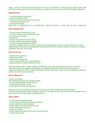 gelar e, prove. Se não estiver doce adicione mais açúcar. Finalmente no último dia, pela manhã, passe pela
peneira por duas vezes. Na terceira vez coloque um pano fino na peneira para tirar todo e qualquer fragmento.

Batida de Côco

1 (uma) lata de leite condensado
a mesma medida de vodka
1 (uma) xícara de chá de leite de côco em pó
1 (um) copo de água de côco
1 (uma) forma de gelo
Bata todos os ingredientes em um liquidificador, apenas colocando a vodka antes do leite condensado.

Bolo de Batata Doce

1/2 (meio) quilo de batata doce cozida
1 1/2 (uma e meia) xícara de farinha de trigo
1/2 (meio) quilo de açúcar
6 (seis) ovos
2 (duas) xícaras de leite de coco fresco
4 (quatro) colheres de sopa de manteiga
1 (um) pires de queijo parmesão ralado
Liquidificar a batata cozida com o leite. À parte, bata a manteiga com os ovos e o açúcar até ficar um creme
esbranquiçado. Misturar tudo delicadamente acrescentando a farinha de trigo. Colocar em uma forma untada e
polvilhada. Assar em forno médio.

Bolo de Cenoura

3 (três) cenouras grandes
3 (três) ovos inteiros
2 (duas) xícaras de açúcar
1 (uma) xícara de óleo (usar o de preferência)
2 (duas) colheres de sopa de fermento em pó

Corte as cenouras sem o miolo e passe no liquidificador com o óleo, acrescentando os ovos um por um.
Adicionar o açúcar em pequenas quantidades. Em seguida acrescentar a farinha de trigo previamente
misturada ao fermento. Deixar a mistura processar durante algum tempo. Assar em forma retangular untada. Se
preferir, use cobertura de chocolate.

Bolo de Macaxeira

3 (três) ovos inteiros
600 (seiscentos) gramas de macaxeira ralada
1 (uma) garrafa pequena de leite de côco
1 (uma) xícara de chá de açúcar
3 (três) colheres de sopa de margarina

Batem-se os ovos mal batidos, mistura-se tudo e põe-se em fôrma untada (sem farinha de trigo).
Use forno na temperatura média. Verificar o ponto com um palito de dente, que deve sair limpo quando está no
ponto. Desforme quando estiver completamente frio.

Bolo de Milho

1 (uma) xícara de massa de milho
1 (uma) xícara de farinha de trigo (sem fermento)
2 (duas) colheres de sopa de açúcar
3 (três) colheres de chá de fermento em pó
2 (duas) colheres de chá de sal
2 (dois) ovos inteiros
6 (seis) colheres de sopa de óleo (usar o de preferência)
1 (uma) xícara de leite
 
