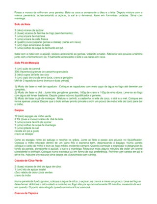 Passe a massa de milho em uma peneira. Bata os ovos e acrescente o óleo e o leite. Depois misture com a
massa peneirada, acrescentando o açúcar, o sal e o fermento. Asse em forminhas untadas. Sirva com
manteiga.

Bolo de Nata

3 (três) xícaras de açúcar
2 (duas) xícaras de farinha de trigo (sem fermento)
1 (uma) xícara de maizena
1 (uma) xícara de nata fresca
4 (quatro) ovos (separar gemas e claras) (claras em neve)
1 (um) copo americano de leite
1 (uma) colher de sopa de fermento em pó

Bata bem a nata com o açúcar. Depois acrescente as gemas, voltando a bater. Adicionar aos poucos a farinha
junto com o fermento em pó. Finalmente acrescente o leite e as claras em neve.

Bolo Pé-de-Moleque

1 (um) quilo de carimã
300 (trezentos) gramas de castanha granulada
3 (três) copos de leite de coco
1 (um) copo de chá de erva doce, cravo e gengibre
Mel de 3 rapaduras (uma branca e duas pretas)

1) Modo de fazer o mel de rapadura : Coloque as rapaduras com meio copo de água no fogo até derreter por
completo.
2) Modo de fazer o chá : Junte três gengibres grandes, 100g de cravo e 100g de erva doce. Leve-os ao fogo
com água até ferver bastante. Depois passe tudo no liquidificador e peneire.
3) Modo de fazer o pé-de-moleque : Misture o carimã, a castanha, o leite de coco, o chá e o mel. Coloque em
forma apenas untada. Depois que o bolo estiver pronto pincele-o com um pouco de mel e leite de coco para dar
o brilho.

Canjica

10 (dez) espigas de milho verde
2 1/2 (duas e meia) xícaras de chá de leite
1 (uma) xícara de chá de açúcar
1 (uma) colher de sopa de manteiga
1 (uma) pitada de sal
canela em pó a gosto
cravo se desejar

Corte as espigas rente ao sabugo e reserve os grãos. Junte ao leite e passe aos poucos no liquidificador.
Coloque o milho triturado dentro de um pano fino e esprema bem, desprezando o bagaço. Numa panela
coloque o caldo do milho e leve ao fogo médio, mexendo sempre. Quando começar a engrossar e desgrudar do
fundo da panela, acrescente o açúcar, o sal e a manteiga. Mexa por mais alguns minutos até obter um creme
consistente e brilhoso. Coloque numa travessa ou em forma de sua preferência. Polvilhe com canela em pó e
sirva fria. Adicione o cravo por cima depois de já polvilhado com canela.

Cocada de Côco Verde

2 (duas) xícaras de chá de água de côco
1 (um) kilo de açúcar cristal
côco ralado de dois cocos verdes
cravo da índia

Numa panela de fundo grosso, coloque a água de côco, o açúcar, os cravos e mexa um pouco. Leve ao fogo e
deixe ferver. Adicione o côco ralado e cozinhe em fogo alto por aproximadamente 20 minutos, mexendo de vez
em quando. O ponto será atingido quando a mistura ficar cremosa.

Cuscus de Tapioca
 