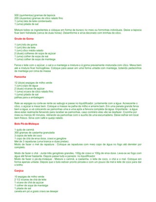 500 (quinhentos) gramas de tapioca
200 (duzentos) gramas de côco ralado fino
1 (uma) lata de leite condensado
1 (uma) pitada de sal

Misture todos os ingredientes e coloque em forma de buraco no meio ou forminhas individuais. Deixe a tapioca
ficar bem hidratada (cerca de duas horas). Desenforme e sirva decorado com tirinhas de côco.

Grude de Goma

1 (um) kilo de goma
1 (um) litro de leite
1 (um) côco médio ralado
2 (duas) colheres de sopa de açúcar
1 (uma) colher de sopa de sal
1 (uma) colher de sopa de manteiga

Ferva o leite com o açúcar, o sal e a manteiga e misture-o à goma previamente misturada com côco. Mexa bem
até a mistura ficar homogênea. Coloque para assar em uma forma untada com manteiga, botando pedacinhos
de manteiga por cima da massa

Pamonha

12 (doze) espigas de milho verde
1 (um) copo de água
2 (duas) xícaras de açúcar
1 (uma) xícara de côco ralado fino
1 (uma) pitada de sal
palhas para a embalagem

Rale as espigas ou corte-as rente ao sabugo e passe no liquidificador, juntamente com a água. Acrescente o
côco, o açúcar e mexa bem. Coloque a massa na palha de milho e amarre bem. Em uma panela grande ferva
bem a água, e vá colocando as pamonhas uma a uma após a fervura completa da água. Importante : a água
deve estar realmente fervendo para receber as pamonhas, caso contrário elas vão se desfazer. Cozinhe por
mais ou menos 40 minutos, retirando as pamonhas com o auxílio de uma escumadeira. Deixe esfriar em local
bem fresco. Sirva com café e queijo ralado.

Bolo Pé-de-Moleque

1 quilo de carimã
300 gramas de castanha granulada
3 copos de leite de coco
1 copo de chá de erva doce, cravo e gengibre
Mel de 3 rapaduras (uma branca e duas pretas)
Modo de fazer o mel de rapadura : Coloque as rapaduras com meio copo de água no fogo até derreter por
completo.

Modo de fazer o chá : Junte três gengibres grandes, 100g de cravo e 100g de erva doce. Leve-os ao fogo com
água até ferver bastante. Depois passe tudo e peneire. no liquidificador
Modo de fazer o pé-de-moleque : Misture o carimã, a castanha, o leite de coco, o chá e o mel. Coloque em
forma apenas untada. Depois que o bolo estiver pronto pincele-o com um pouco de mel e leite de coco para dar
o brilho

Canjica

10 espigas de milho verde
2 1/2 xícaras de chá de leite
1 xícara de chá de açúcar
1 colher de sopa de manteiga
1 pitada de sal
canela em pó a gosto cravo se desejar
 