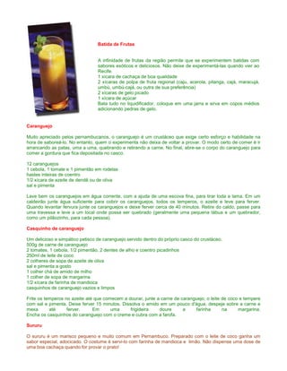 Batida de Frutas


                                 A infinidade de frutas da região permite que se experimentem batidas com
                                 sabores exóticos e deliciosos. Não deixe de experimentá-las quando vier ao
                                 Recife.
                                 1 xícara de cachaça de boa qualidade
                                 2 xícaras de polpa de fruta regional (caju, acerola, pitanga, cajá, maracujá,
                                 umbú, umbú-cajá, ou outra de sua preferência)
                                 2 xícaras de gelo picado
                                 1 xícara de açúcar
                                 Bata tudo no liquidificador, coloque em uma jarra e sirva em copos médios
                                 adicionando pedras de gelo.


Caranguejo

Muito apreciado pelos pernambucanos, o caranguejo é um crustáceo que exige certo esforço e habilidade na
hora de saboreá-lo. No entanto, quem o experimenta não deixa de voltar a provar. O modo certo de comer é ir
arrancando as patas, uma a uma, quebrando e retirando a carne. No final, abre-se o corpo do caranguejo para
comer a gordura que fica depositada no casco.

12 caranguejos
1 cebola, 1 tomate e 1 pimentão em rodelas
hastes inteiras de coentro
1/2 xícara de azeite de dendê ou de oliva
sal e pimenta

Lave bem os caranguejos em água corrente, com a ajuda de uma escova fina, para tirar toda a lama. Em um
caldeirão junte água suficiente para cobrir os caranguejos, todos os temperos, o azeite e leve para ferver.
Quando levantar fervura junte os caranguejos e deixe ferver cerca de 40 minutos. Retire do caldo, passe para
uma travessa e leve a um local onde possa ser quebrado (geralmente uma pequena tábua e um quebrador,
como um pilãozinho, para cada pessoa).

Casquinho de caranguejo

Um delicioso e simpático petisco de caranguejo servido dentro do próprio casco do crustáceo.
500g de carne de caranguejo
2 tomates, 1 cebola, 1/2 pimentão, 2 dentes de alho e coentro picadinhos
250ml de leite de coco
2 colheres de sopa de azeite de oliva
sal e pimenta a gosto
1 colher chá de amido de milho
1 colher de sopa de margarina
1/2 xícara de farinha de mandioca
casquinhos de caranguejo vazios e limpos

Frite os temperos no azeite até que comecem a dourar, junte a carne de caranguejo, o leite de coco e tempere
com sal e pimenta. Deixe ferver 15 minutos. Dissolva o amido em um pouco d'água, despeje sobre a carne e
mexa       até     ferver.     Em      uma      frigideira   doure      a    farinha       na     margarina.
Encha os casquinhos do caranguejo com o creme e cubra com a farofa.

Sururu

O sururu é um marisco pequeno e muito comum em Pernambuco. Preparado com o leite de coco ganha um
sabor especial, adocicado. O costume é servi-lo com farinha de mandioca e limão. Não dispense uma dose de
uma boa cachaça quando for provar o prato!
 