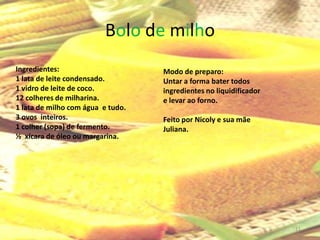 Bolo de milho
Ingredientes:                      Modo de preparo:
1 lata de leite condensado.        Untar a forma bater todos
1 vidro de leite de coco.          ingredientes no liquidificador
12 colheres de milharina.          e levar ao forno.
1 lata de milho com água e tudo.
3 ovos inteiros.                   Feito por Nicoly e sua mãe
1 colher (sopa) de fermento.       Juliana.
½ xícara de óleo ou margarina.




                                                                    11
 