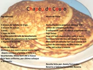 Chapéu de Couro
Ingredientes                              Modo de Assar


3 xícaras de farinha de trigo.            Numa frigideira pequena coloque 1/2
2 xícaras de açúcar.                      colher de sobremesa de óleo.
3 ovos.                                   3 colheres de sopa da massa preparada no
1 copo de leite.                          fogo baixo.
1 colherzinha de café de bicarbonato.     Asse um lado depois vire e asse o outro.
1/2 colher de sobremesa de fermento.      Continue fazendo isso até acabar a massa.
1 frigideira pequena                      Mais tem um detalhe tem que colocar 1/2
                                          colher de sobremesa de óleo todas as
Modo de Preparo                           vezes até acabar a massa.
Misture o ovo com o açúcar numa tigela,
 depois coloque a farinha, o leite e o
bicarbonato. Mexa bem até a massa
ficar bem uniforma, por último coloque
o fermento.
                                          Receita feita por: Avany Fernandes
                                          Beserra e Sabrina Fernandes Bezerra     12
 