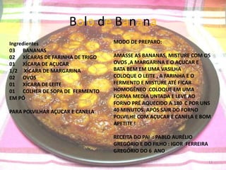 Bolo de Banana
Ingredientes                     MODO DE PREPARO:
03 BANANAS
02 XÍCARAS DE FARINHA DE TRIGO   AMASSE AS BANANAS, MISTURE COM OS
01 XÍCARA DE AÇUCAR              OVOS ,A MARGARINA E O AÇUCAR E
1/2 XÍCARA DE MARGARINA          BATA BEM EM UMA VASILHA
02 OVOS                          COLOQUE O LEITE , A FARINHA E O
01 XÍCARA DE LEITE               FERMENTO E MISTURE ATÉ FICAR
01 COLHER DE SOPA DE FERMENTO    HOMOGÊNEO .COLOQUE EM UMA
EM PÓ                            FORMA MEDIA UNTADA E LEVE AO
                                 FORNO PRÉ AQUECIDO A 180 C POR UNS
PARA POLVILHAR AÇUCAR E CANELA   40 MINUTOS. APÓS SAIR DO FORNO
                                 POLVILHE COM AÇUCAR E CANELA E BOM
                                 APETITE !

                                 RECEITA DO PAI : PABLO AURÉLIO
                                 GREGÓRIO E DO FILHO : IGOR FERREIRA
                                 GREGÓRIO DO 6 ANO
                                                                       13
 