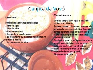 Canjica da Vovó
                                           Modo de preparo
Ingredientes
                                           Cubra a canjica com água e deixe de
500g de milho branco para canjica          molho por 12 horas.
1 litro de água                            Escorra a água, coloque em uma panela
1 litro de leite                           de pressão, acrescente 1 litro de água,
50g de coco ralado                         tampe a panela, leve ao fogo baixo e
1 lata de leite condensado                 deixe cozinhar por 40 minutos após
5 paçocas rolha ou 2 xícaras de amendoim   iniciada a pressão.
torrado e moído                            Desligue o fogo, retire a pressão, abra a
1 lata de creme de leite                   panela com cuidado, volte ao fogo,
                                           adicione os demais ingredientes e
                                           deixe cozinhar por mais 15 minutos,
                                           mexendo de vez em quando.
                                           Sirva quente ou fria.




                                                                             14
 