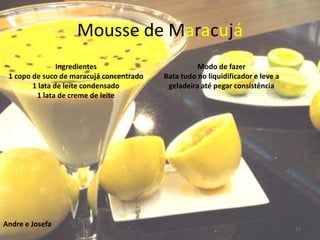 Mousse de Maracujá
                Ingredientes                        Modo de fazer
 1 copo de suco de maracujá concentrado   Bata tudo no liquidificador e leve a
        1 lata de leite condensado         geladeira até pegar consistência
         1 lata de creme de leite




Andre e Josefa
                                                                                 15
 