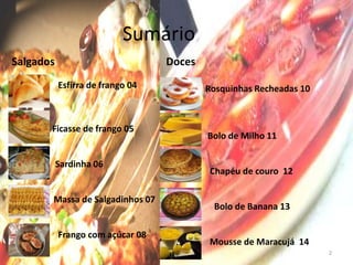 Sumário
Salgados                            Doces
           Esfirra de frango 04             Rosquinhas Recheadas 10



          Ficasse de frango 05
                                            Bolo de Milho 11

Bolo de    Sardinha 06
                                            Chapéu de couro 12

          Massa de Salgadinhos 07
                                             Bolo de Banana 13

           Frango com açúcar 08
                                            Mousse de Maracujá 14
                                                                      2
 