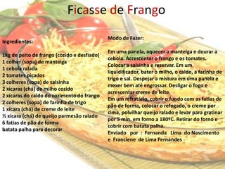 Ficasse de Frango
                                             Modo de Fazer:
Ingredientes:
                                             Em uma panela, aquecer a manteiga e dourar a
1kg de peito de frango (cozido e desfiado)
                                             cebola. Acrescentar o frango e os tomates.
1 colher (sopa) de manteiga
                                             Colocar a salsinha e reservar. Em um
1 cebola ralada
                                             liquidificador, bater o milho, o caldo, a farinha de
2 tomates picados
                                             trigo e sal. Despejar a mistura em uma panela e
3 colheres (sopa) de salsinha
                                             mexer bem até engrossar. Desligar o fogo e
2 xícaras (chá) de milho cozido
                                             acrescentar creme de leite.
2 xícaras do caldo do cozimento do frango
                                             Em um refratário, cobrir o fundo com as fatias de
2 colheres (sopa) de farinha de trigo
                                             pão de forma, colocar o refogado, o creme por
1 xícara (chá) de creme de leite
                                             cima, polvilhar queijo ralado e levar para gratinar
½ xícara (chá) de queijo parmesão ralado
                                             por 5 min. em forno a 180ºC. Retirar do forno e
6 fatias de pão de forma
                                             cobrir com batata palha.
batata palha para decorar
                                             Enviado por : Fernanda Lima do Nascimento
                                             e Franciene de Lima Fernandes


                                                                                           5
 