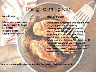 Frango com açúcar
 Ingredientes                               Modo de Preparo

 1 kg de coxa e sobre coxa                  Em um refratário junte a coxa e sobre coxa,
 1 colher (sopa) de açúcar                  o sal, o cheiro verde e reserve;
 Sal a gosto                                Em uma panela, despeje o açúcar até
 ½ cebola picada                            dourar (com cuidado para não queimar),
 Cheiro verde a gosto                       acrescente a cebola, mexa por alguns
                                            segundos e acrescente o frango;
                                            Tampe a panela, deixe em fogo baixo por 30
                                            minutos (mexendo de vez em quando);
                                            O frango ficará dourado, saboroso e pronto
                                            para ser consumido. Opção : Servir com
                                            arroz branco e salada a gosto.




Receita por: Lucas Henrique de Almeida Paz e André Teodoro Lopes da Paz.
                                                                                      8
 