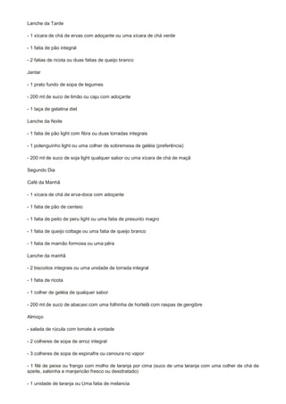 Lanche da Tarde

- 1 xícara de chá de ervas com adoçante ou uma xícara de chá verde

- 1 fatia de pão integral

- 2 fatias de ricota ou duas fatias de queijo branco

Jantar

- 1 prato fundo de sopa de legumes

- 200 ml de suco de limão ou caju com adoçante

- 1 taça de gelatina diet

Lanche da Noite

- 1 fatia de pão light com fibra ou duas torradas integrais

- 1 polenguinho light ou uma colher de sobremesa de geléia (preferência)

- 200 ml de suco de soja light qualquer sabor ou uma xícara de chá de maçã

Segundo Dia

Café da Manhã

- 1 xícara de chá de erva-doce com adoçante

- 1 fatia de pão de centeio

- 1 fatia de peito de peru light ou uma fatia de presunto magro

- 1 fatia de queijo cottage ou uma fatia de queijo branco

- 1 fatia de mamão formosa ou uma pêra

Lanche da manhã

- 2 biscoitos integrais ou uma unidade de torrada integral

- 1 fatia de ricota

- 1 colher de geléia de qualquer sabor

- 200 ml de suco de abacaxi com uma folhinha de hortelã com raspas de gengibre

Almoço

- salada de rúcula com tomate à vontade

- 2 colheres de sopa de arroz integral

- 3 colheres de sopa de espinafre ou cenoura no vapor

- 1 filé de peixe ou frango com molho de laranja por cima (suco de uma laranja com uma colher de chá de
azeite, salsinha e manjericão fresco ou desidratado)

- 1 unidade de laranja ou Uma fatia de melancia
 