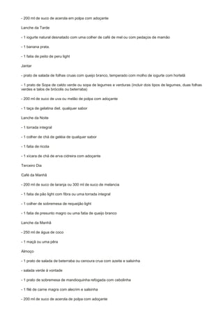 - 200 ml de suco de acerola em polpa com adoçante

Lanche da Tarde

- 1 iogurte natural desnatado com uma colher de café de mel ou com pedaços de mamão

- 1 banana prata.

- 1 fatia de peito de peru light

Jantar

- prato de salada de folhas cruas com queijo branco, temperado com molho de iogurte com hortelã

- 1 prato de Sopa de caldo verde ou sopa de legumes e verduras (incluir dois tipos de legumes, duas folhas
verdes e talos de brócolis ou beterraba)

- 200 ml de suco de uva ou melão de polpa com adoçante

- 1 taça de gelatina diet. qualquer sabor

Lanche da Noite

- 1 torrada integral

- 1 colher de chá de geléia de qualquer sabor

- 1 fatia de ricota

- 1 xícara de chá de erva cidreira com adoçante

Terceiro Dia

Café da Manhã

- 200 ml de suco de laranja ou 300 ml de suco de melancia

- 1 fatia de pão light com fibra ou uma torrada integral

- 1 colher de sobremesa de requeijão light

- 1 fatia de presunto magro ou uma fatia de queijo branco

Lanche da Manhã

- 250 ml de água de coco

- 1 maçã ou uma pêra

Almoço

- 1 prato de salada de beterraba ou cenoura crua com azeite e salsinha

- salada verde à vontade

- 1 prato de sobremesa de mandioquinha refogada com cebolinha

- 1 filé de carne magra com alecrim e salsinha

- 200 ml de suco de acerola de polpa com adoçante
 