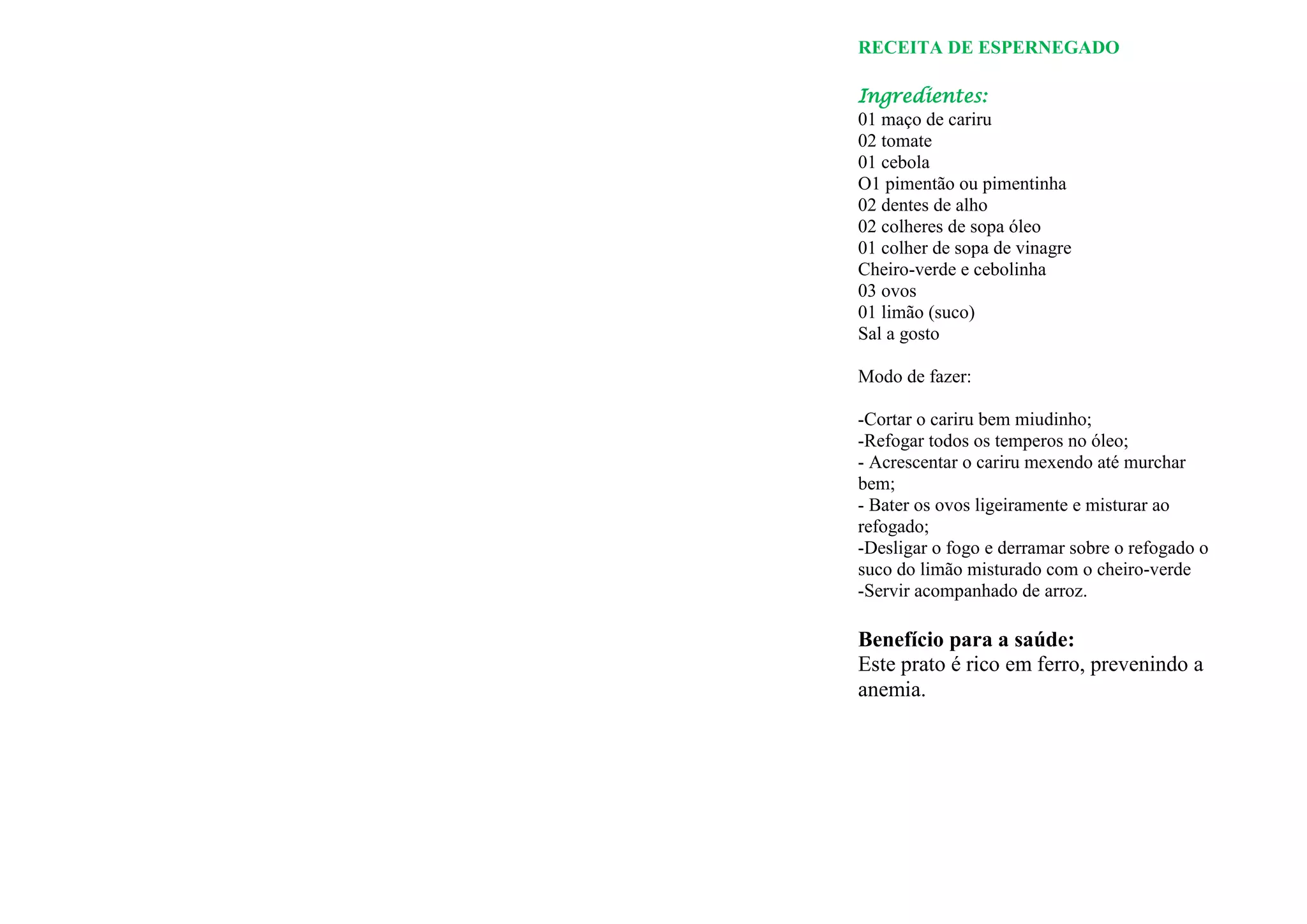 RECEITA DE ESPERNEGADO

Ingredientes:
01 maço de cariru
02 tomate
01 cebola
O1 pimentão ou pimentinha
02 dentes de alho
02 colheres de sopa óleo
01 colher de sopa de vinagre
Cheiro-verde e cebolinha
03 ovos
01 limão (suco)
Sal a gosto

Modo de fazer:

-Cortar o cariru bem miudinho;
-Refogar todos os temperos no óleo;
- Acrescentar o cariru mexendo até murchar
bem;
- Bater os ovos ligeiramente e misturar ao
refogado;
-Desligar o fogo e derramar sobre o refogado o
suco do limão misturado com o cheiro-verde
-Servir acompanhado de arroz.

Benefício para a saúde:
Este prato é rico em ferro, prevenindo a
anemia.
 