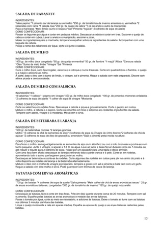 SALADA DE RABANETE
INGREDIENTES:
*Meio pepino *1 pimento cor de laranja ou vermelho *250 gr. de tomatinhos de inverno amarelos ou vermelhos *2
rabanetes com rama *1 cebola roxa *200 gr. de queijo de cabra *1 pé de aneto e outro de manjericão
Para a marinada: *Meio limão (sumo e raspas) *Sal *Pimenta *Açúcar *3 colheres de sopa de azeite
COMO CONFECCIONAR:
Passar os legumes por água e cortar em pedaços médios. Descascar a cebola e cortar em tiras. Escorrer o queijo de
cabra e cortar em cubos. Lavar o aneto e o manjericão, escorrer e picar.
Mexer os ingredientes para a marinada, temperar e espalhar sobre os ingredientes da salada. Acompanhar com uma
baguete de cebola.
Passe a rama dos rabanetes por água, corte-a e junte à salada.

SALADA DE MILHO
INGREDIENTES:
*400 gr. de milho doce congelado *50 gr. de queijo emmenthal *50 gr. de fiambre *1 maçã *Alface *Cenoura ralada
*Óleo *Sumo de meio limão *Vinagre *Sal *Pimenta
COMO CONFECCIONAR:
Coza o milho doce, sem descongelar, escorra-o e coloque-o numa travessa. Corte em quadradinhos o fiambre, o queijo
e a maçã e adicione ao milho.
À parte, bata o óleo com o sumo de limão, o vinagre, sal e pimenta. Regue a salada com este preparado. Decore com
alface picada e cenoura ralada.


SALADA DE MILHO COM SALSICHA
INGREDIENTES:
*8 salsichas *1 cebola *1 pepino em vinagre *400 gr. de milho doce congelado *100 gr. de pimentos morrones enlatados
*2 colheres de sopa de azeite *1 colher de sopa de vinagre *Mostarda

COMO CONFECCIONAR:
Corte as salsichas em rodelas finas. Descasque a cebola e pique-a grosseiramente. Corte o pepino em cubos.
Misture o milho, a cebola e o pepino. Corte os pimentos em tiras e adicione aos restantes ingredientes da salada.
Tempere com azeite, vinagre e a mostarda. Mexa bem e sirva.


SALADA DE BETERRABA E LARANJA
INGREDIENTES:
*500 gr. de beterrabas cozidas *2 laranjas grandes
Molho: *2 colheres de chá de sementes de aipo *3 colheres de sopa de vinagre de vinho branco *2 colheres de chá de
açúcar *2 colheres de sopa de óleo de girassol ou amendoim *Ssal e pimenta preta moída na altura

COMO CONFECCIONAR:
Para fazer o molho, esmague ligeiramente as sementes de aipo num almofariz ou com o rolo de massa e ponha-as num
tacho pequeno. Junte o vinagre, o açúcar e 1,5 dl. de água. Leve ao lume e deixe ferver durante cerca de 7 minutos ou
até reduzir o líquido para 2 colheres de sopa. Passe por um passador para uma tigela e deixe arrfecer.
Com uma faca bem afiada descasque as laranjas retirando toda a parte branca e a pele. Corte-as em rodelas,
aproveitando todo o sumo que largarem para juntar ao molho.
Descasque as beterrabas e corte-as às rodelas. Corte algumas das rodelas em cubos para pôr no centro do prato e à
volta disponha as rodelas de laranja e de beterraba alternadamente.
Misture o óleo com o molho de vinagre já preparado, tempere a gosto com sal e pimenta e bata bem com um garfo.
Regue a salada com este molho e sirva. Pode guarnecer com tirinhas de casca de laranja.

BATATAS COM ERVAS AROMÁTICAS
INGREDIENTES:
*700 gr. de batatas *4 colheres de sopa de azeite *Sal e pimenta *Meia colher de chá de ervas aromáticas secas * 25 gr.
de ervas aromáticas italianas, congeladas *300 gr. de tomatinho de inverno *125 gr. de queijo mozzarella

COMO CONFECCIONAR:
Descasque as batatas, lave e corte em tiras finas. Frite em óleo quente durante cerca de 20 minutos. Tempere com sal
e pimenta. Espalhe pelas batatas as ervas aromáticas e metade das ervas italianas.
Passe o tomate por água, corte ao meio se necessário, e adicione às batatas. Deixe o tomate ao lume com as batatas
nos últimos 3 minutos da fritura das batatas.
Limpe o queijo mozzarella e rale em aparas médias. Espalhe as aparas do queijo e as ervas italianas restantes pelas
batatas.



                                                                                                                    13
 