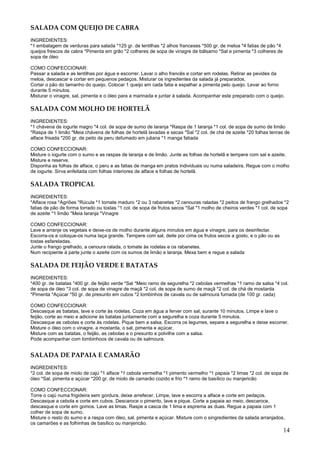 SALADA COM QUEIJO DE CABRA
INGREDIENTES:
*1 embalagem de verduras para salada *125 gr. de lentilhas *2 alhos franceses *500 gr. de meloa *4 fatias de pão *4
queijos frescos de cabra *Pimenta em grão *2 colheres de sopa de vinagre de bálsamo *Sal e pimenta *3 colheres de
sopa de óleo

COMO CONFECCIONAR:
Passar a salada e as lentilhas por água e escorrer. Lavar o alho francês e cortar em rodelas. Retirar as pevides da
meloa, descascar e cortar em pequenos pedaços. Misturar os ingredientes da salada já preparados.
Cortar o pão do tamanho do queijo. Colocar 1 queijo em cada fatia e espalhar a pimenta pelo queijo. Levar ao forno
durante 5 minutos.
Misturar o vinagre, sal, pimenta e o óleo para a marinada e juntar à salada. Acompanhar este preparado com o queijo.

SALADA COM MOLHO DE HORTELÃ
INGREDIENTES:
*1 chávena de iogurte magro *4 col. de sopa de sumo de laranja *Raspa de 1 laranja *1 col. de sopa de sumo de limão
*Raspa de 1 limão *Meia chávena de folhas de hortelã lavadas e secas *Sal *2 col. de chá de azeite *20 folhas tenras de
alface frisada *200 gr. de peito de peru defumado em juliana *1 manga fatiada

COMO CONFECCIONAR:
Misture o iogurte com o sumo e as raspas de laranja e de limão. Junte as folhas de hortelã e tempere com sal e azeite.
Misture e reserve.
Disponha as folhas de alface, o peru e as fatias de manga em pratos individuais ou numa saladeira. Regue com o molho
de iogurte. Sirva enfeitada com folhas interiores de alface e folhas de hortelã.

SALADA TROPICAL
INGREDIENTES:
*Alface roxa *Agriões *Rúcula *1 tomate maduro *2 ou 3 rabanetes *2 cenouras raladas *2 peitos de frango grelhados *2
fatias de pão de forma torrado ou tostas *1 col. de sopa de frutos secos *Sal *1 molho de cheiros verdes *1 col. de sopa
de azeite *1 limão *Meia laranja *Vinagre

COMO CONFECCIONAR:
Lave e arranje os vegetais e deixe-os de molho durante alguns minutos em água e vinagre, para os desinfectar.
Escorra-os e coloque-os numa taça grande. Tempere com sal, deite por cima os frutos secos a gosto, e o pão ou as
tostas esfareladas.
Junte o frango grelhado, a cenoura ralada, o tomate às rodelas e os rabanetes.
Num recipiente à parte junte o azeite com os sumos de limão e laranja. Mexa bem e regue a salada

SALADA DE FEIJÃO VERDE E BATATAS
INGREDIENTES:
*400 gr. de batatas *400 gr. de feijão verde *Sal *Meio ramo de segurelha *2 cebolas vermelhas *1 ramo de salsa *4 col.
de sopa de óleo *3 col. de sopa de vinagre de maçã *2 col. de sopa de sumo de maçã *2 col. de chá de mostarda
*Pimenta *Açúcar *50 gr. de presunto em cubos *2 lombinhos de cavala ou de salmoura fumada (de 100 gr. cada)

COMO CONFECCIONAR:
Descasque as batatas, lave e corte às rodelas. Coza em água a ferver com sal, surante 10 minutos. Limpe e lave o
feijão, corte ao meio e adicione às batatas juntamente com a segurelha e coza durante 5 minutos.
Descasque as cebolas e corte às rodelas. Pique bem a salsa. Escorra os legumes, separe a segurelha e deixe escorrer.
Misture o óleo com o vinagre, a mostarda, o sal, pimenta e açúcar.
Misture com as batatas, o feijão, as cebolas e o presunto e polvilhe com a salsa.
Pode acompanhar com lombinhoos de cavala ou de salmoura.


SALADA DE PAPAIA E CAMARÃO
INGREDIENTES:
*2 col. de sopa de miolo de cajú *1 alface *1 cebola vermelha *1 pimento vermelho *1 papaia *2 limas *2 col. de sopa de
óleo *Sal, pimenta e açúcar *200 gr. de miolo de camarão cozido e frio *1 ramo de basílico ou manjericão

COMO CONFECCIONAR:
Torre o cajú numa frigideira sem gordura, deixe arrefecer. Limpe, lave e escorra a alface e corte em pedaços.
Descasque a cebola e corte em cubos. Descaroce o pimento, lave e pique. Corte a papaia ao meio, descaroce,
descasque e corte em gomos. Lave as limas. Raspe a casca de 1 lima e esprema as duas. Regue a papaia com 1
colher de sopa de sumo.
Misture o resto do sumo e a raspa com óleo, sal, pimenta e açúcar. Misture com o singredientes da salada arranjados,
os camarões e as folhinhas de basílico ou manjericão.
                                                                                                                      14
 