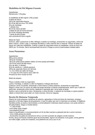 Medalhões de Filé Mignon Crocante

Ingredientes:
Rendimento: 3 Porções

6 medalhões de filé mignon (100 g cada)
6 fatias de bacon
200 g de cogumelos frescos
60 ml de óleo de arroz TIO JOÃO
50 g de manteiga
1 cebola roxa
80 ml de creme de leite
2 fatias de pão de forma triturado
20 ml de manteiga derretida
1 dente de alho picado
sal e pimenta-do-reino a gosto

Modo de Fazer:
Amarrar, selar e posicionar os filés. Refogar a cebola na manteiga, acrescentar os cogumelos, creme de
leite e reduzir. Juntar o pão, a manteiga derretida e o alho misturar bem e reservar. Passar as fatias de
bacon em volta dos medalhões. Colocar a pasta de cogumelos sobre os medalhões. Levar ao forno em
200°C por 15 minutos. Servir acompanhado de arroz à Grega ou arroz à piamontese e batata palha.

Arroz Piamontese

Ingredientes:
500 g arroz arbóreo
100 g de manteiga
100 g de queijo grana padano ralado na hora (queijo parmesão)
100 ml de creme de leite fresco
20 g de alho ( 2 dentes)
50 g de cebola ou 1 cebola pequena
200 g de cogumelo fresco em laminas
1 e ½ à 2 litros de caldo de frango
1 1/2 copo de vinho branco seco (300 ml)
Pimenta do reino moída na hora

Modo de preparo:

Pique a cebola e fatie os cogumelos.
Junte a manteiga, a cebola e o alho na frigideira e refogue até dourar.
Coloque o arroz na panela, acrescente o vinho branco e deixe evaporar, acrescente os cogumelos.
Regue o risoto com um pouco do caldo de frango fervente e misture constantemente, assim que o caldo for
absorvido, acrescente outra concha, repetindo a operação até o arroz estar al dente.
Acerte o sal e a pimenta do reino. Acrescente o creme de leite, o restante da manteiga e o grana padano
ralado e misture bem para obter um risoto cremoso. Sirva em seguida.

Receita De Maionese Temperada
Depois de muita pesquisa, tentativas de suborno, agressões e furtos de tubos de maionese, consegui
descobrir a fórmula mágica da tal guloseima. O pior foi saber que nem é maionese na verdade. A Vigilância
Sanitária proíbe os bares e lanchonetes a comercializarem maionese caseira porque o ovo pode carrear a
tal salmonelose. Segue a receita básica:
- +/- 200 ml leite
-uma colher sopa vinagre
-uma pitadinha de sal
-bata no liquidificador e vá acrescentando um fio de óleo (canola ou girassol) até dar o ponto cremoso.
- Uma rodela grossa de cebola
- Acrescente uns grãos de pimenta do reino e um bom punhado de orégano (muito mesmo)
Pronto, ela já vai ficando verdinha igual nas lanvhonetes. Agora é só temperar a seu gosto. Umas gotinha
de molho inglês, outras de mostarda, uma pitadinha de curry e por aí vai.




                                                                                                            16
 