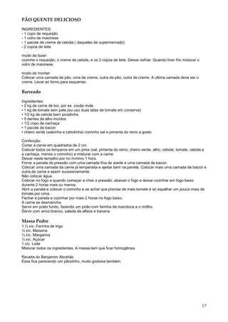 PÃO QUENTE DELICIOSO

INGREDIENTES:
- 1 copo de requeijão
- 1 vidro de maionese
- 1 pacote de creme de cebola ( daqueles de supermercado)
- 2 copos de leite

modo de fazer:
cozinhe o requeijão, o creme de cebola, e os 2 copos de leite. Deixar esfriar. Quando tiver frio misturar o
vidro de maionese.

modo de montar:
Colocar uma camada de pão, uma de creme, outra de pão, outra de creme. A ultima camada deve ser o
creme. Levar ao forno para esquentar.

Barreado

Ingredientes:
• 2 kg de carne de boi, por ex. coxão mole
• 1 kg de tomate sem pele (eu uso duas latas de tomate em conserva)
• 1/2 kg de cebola bem picadinha
• 5 dentes de alho moídos
• 1/2 copo de cachaça
• 1 pacote de bacon
• cheiro verde (salsinha e cebolinha) cominho sal e pimenta do reino a gosto

Confecção:
Cortar a carne em quadrados de 2 cm.
Colocar todos os temperos em um pirex (sal, pimenta do reino, cheiro verde, alho, cebola, tomate, cebola e
a cachaça, menos o cominho) e misturar com a carne.
Deixar neste tempêro por no mínimo 1 hora.
Forrar a panela de pressão com uma camada fina de azeite e uma camada de bacon.
Colocar uma camada da carne já temperada e ajeitar bem na panela. Colocar mais uma camada de bacon e
outra de carne e assim sucessivamente.
Não colocar água.
Colocar no fogo e quando começar a chiar a pressão, abaixar o fogo e deixar cozinhar em fogo baixo
durante 2 horas mais ou menos.
Abrir a panela e colocar o cominho e se achar que precisa de mais tomate é só espalhar um pouco mais de
tomate por cima.
Fechar a panela e cozinhar por mais 2 horas no fogo baixo.
A carne se desmancha.
Servir em prato fundo, fazendo um pirão com farinha de mandioca e o môlho.
Servir com arroz branco, salada de alface e banana.

Massa Podre
1 ½ xíc. Farinha de trigo
½ xíc. Maisena
½ xíc. Margarina
½ xíc. Açúcar
1 xíc. Leite
Misturar todos os ingredientes. A massa tem que ficar homogênea.

Receita do Benjamim Abrahão
Essa fica parecendo um pãozinho, muito gostosa também.




                                                                                                              17
 