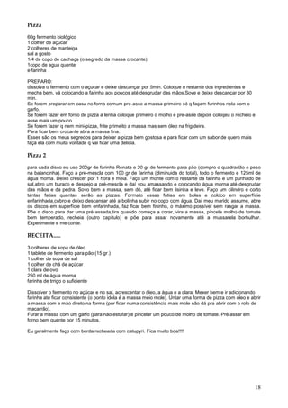Pizza

60g fermento biológico
1 colher de açucar
2 colheres de manteiga
sal a gosto
1/4 de copo de cachaça (o segredo da massa crocante)
1copo de agua quente
e farinha

PREPARO:
dissolva o fermento com o açucar e deixe descançar por 5min. Coloque o restante dos ingredientes e
mecha bem, vá colocando a farinha aos poucos até desgrudar das mãos.Sove e deixe descançar por 30
min.
Se forem preparar em casa no forno comum pre-asse a massa primeiro só q façam furinhos nela com o
garfo.
Se forem fazer em forno de pizza a lenha coloque primeiro o molho e pre-asse depois coloqeu o recheio e
asse mais um pouco.
Se forem fazer q nem mini-pizza, frite primeito a massa mas sem óleo na frigideira.
Para ficar bem crocante abra a massa fina.
Esses são os meus segredos para deixar a pizza bem gostosa e para ficar com um sabor de quero mais
faça ela com muita vontade q vai ficar uma delicia.

Pizza 2

para cada disco eu uso 200gr de farinha Renata e 20 gr de fermento para pão (compro o quadradão e peso
na balancinha). Faço a pré-mescla com 100 gr de farinha (diminuida do total), todo o fermento e 125ml de
água morna. Deixo crescer por 1 hora e meia. Faço um monte com o restante da farinha e um punhado de
sal,abro um buraco e despejo a pré-mescla e daí vou amassando e colocando água morna até desgrudar
das mãos e da pedra. Sovo bem a massa, sem dó, até ficar bem lisinha e leve. Faço um cilindro e corto
tantas fatias quantas serão as pizzas. Formato essas fatias em bolas e coloco em superfície
enfarinhada,cubro e deixo descansar até a bolinha subir no copo com água. Daí meu marido assume, abre
os discos em superfície bem enfarinhada, faz ficar bem fininho, o máximo possível sem rasgar a massa.
Põe o disco para dar uma pré assada,tira quando começa a corar, vira a massa, pincela molho de tomate
bem temperado, recheia (outro capítulo) e põe para assar novamente até a mussarela borbulhar.
Experimente e me conte.

RECEITA.....

3 colheres de sopa de óleo
1 tablete de fermento para pão (15 gr.)
1 colher de sopa de sal
1 colher de chá de açúcar
1 clara de ovo
250 ml de água morna
farinha de trrigo o suficiente

Dissolver o fermento no açúcar e no sal, acrescentar o óleo, a água e a clara. Mexer bem e ir adicionando
farinha até ficar consistente (o ponto idela é a massa meio mole). Untar uma forma de pizza com óleo e abrir
a massa com a mão direto na forma (por ficar numa consistência mais mole não dá pra abrir com o rolo de
macarrão).
Furar a massa com um garfo (para não estufar) e pincelar um pouco de molho de tomate. Pré assar em
forno bem quente por 15 minutos.

Eu geralmente faço com borda recheada com catupyri. Fica muito boa!!!!




                                                                                                         18
 
