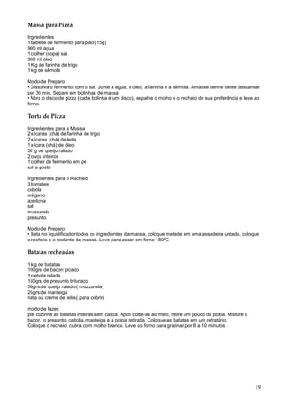 Massa para Pizza

Ingredientes
1 tablete de fermento para pão (15g)
900 ml água
1 colher (sopa) sal
300 ml óleo
1 Kg de farinha de trigo
1 kg de sêmola

Modo de Preparo
• Dissolva o fermento com o sal. Junte a água, o óleo, a farinha e a sêmola. Amasse bem e deixe descansar
por 30 min. Separe em bolinhas de massa
• Abra o disco de pizza (cada bolinha é um disco), espalhe o molho e o recheio de sua preferência e leve ao
forno.

Torta de Pizza

Ingredientes para a Massa
2 xícaras (chá) de farinha de trigo
2 xícaras (chá) de leite
1 xícara (chá) de óleo
50 g de queijo ralado
2 ovos inteiros
1 colher de fermento em pó
sal a gosto

Ingredientes para o Recheio
3 tomates
cebola
orégano
azeitona
sal
mussarela
presunto

Modo de Preparo
• Bata no liquidificador todos os ingredientes da massa, coloque metade em uma assadeira untada, coloque
o recheio e o restante da massa. Leve para assar em forno 180ºC

Batatas recheadas

1 kg de batatas
100grs de bacon picado
1 cebola ralada
150grs de presunto triturado
50grs de queijo ralado ( muzzarela)
25grs de manteiga
nata ou creme de leite ( para cobrir)

modo de fazer:
pré cozinhe as batatas inteiras sem casca. Após corte-as ao meio, retire um pouco da polpa. Misture o
bacon, o presunto, cebola, manteiga e a polpa retirada. Coloque as batatas em um refratário.
Coloque o recheio, cubra com molho branco. Leve ao forno para gratinar por 8 a 10 minutos




                                                                                                        19
 