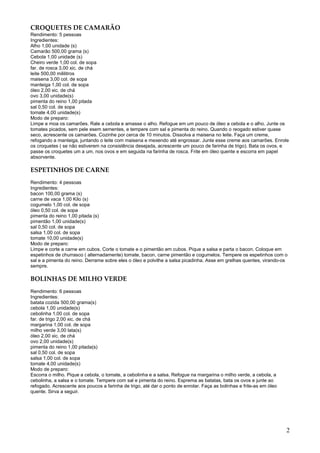 CROQUETES DE CAMARÃO
Rendimento: 5 pessoas
Ingredientes:
Alho 1,00 unidade (s)
Camarão 500,00 grama (s)
Cebola 1,00 unidade (s)
Cheiro verde 1,00 col. de sopa
far. de rosca 3,00 xic. de chá
leite 500,00 mililitros
maisena 3,00 col. de sopa
manteiga 1,00 col. de sopa
óleo 2,00 xic. de chá
ovo 3,00 unidade(s)
pimenta do reino 1,00 pitada
sal 0,50 col. de sopa
tomate 4,00 unidade(s)
Modo de preparo:
Limpe e moa os camarões. Rale a cebola e amasse o alho. Refogue em um pouco de óleo a cebola e o alho. Junte os
tomates picados, sem pele esem sementes, e tempere com sal e pimenta do reino. Quando o reogado estiver quase
seco, acrescente os camarões. Cozinhe por cerca de 10 minutos. Dissolva a maisena no leite. Faça um creme,
refogando a manteiga, juntando o leite com maisena e mexendo até engrossar. Junte esse creme aos camarões. Enrole
os croquetes ( se não estiverem na consistência desejada, acrescente um pouco de farinha de trigo). Bata os ovos, e
passe os croquetes um a um, nos ovos e em seguida na farinha de rosca. Frite em óleo quente e escorra em papel
absorvente.

ESPETINHOS DE CARNE
Rendimento: 4 pessoas
Ingredientes:
bacon 100,00 grama (s)
carne de vaca 1,00 Kilo (s)
cogumelo 1,00 col. de sopa
óleo 0,50 col. de sopa
pimenta do reino 1,00 pitada (s)
pimentão 1,00 unidade(s)
sal 0,50 col. de sopa
salsa 1,00 col. de sopa
tomate 10,00 unidade(s)
Modo de preparo:
Limpe e corte a carne em cubos. Corte o tomate e o pimentão em cubos. Pique a salsa e parta o bacon. Coloque em
espetinhos de churrasco ( alternadamente) tomate, bacon, carne pimentão e cogumelos. Tempere os espetinhos com o
sal e a pimenta do reino. Derrame sobre eles o óleo e polvilhe a salsa picadinha. Asse em grelhas quentes, virando-os
sempre.

BOLINHAS DE MILHO VERDE
Rendimento: 6 pessoas
Ingredientes:
batata cozida 500,00 grama(s)
cebola 1,00 unidade(s)
cebolinha 1,00 col. de sopa
far. de trigo 2,00 xic. de chá
margarina 1,00 col. de sopa
milho verde 3,00 lata(s)
óleo 2,00 xic. de chá
ovo 2,00 unidade(s)
pimenta do reino 1,00 pitada(s)
sal 0,50 col. de sopa
salsa 1,00 col. de sopa
tomate 4,00 unidade(s)
Modo de preparo:
Escorra o milho. Pique a cebola, o tomate, a cebolinha e a salsa. Refogue na margarina o milho verde, a cebola, a
cebolinha, a salsa e o tomate. Tempere com sal e pimenta do reino. Esprema as batatas, bata os ovos e junte ao
refogado. Acrescente aos poucos a farinha de trigo, até dar o ponto de enrolar. Faça as bolinhas e frite-as em óleo
quente. Sirva a seguir.




                                                                                                                      2
 