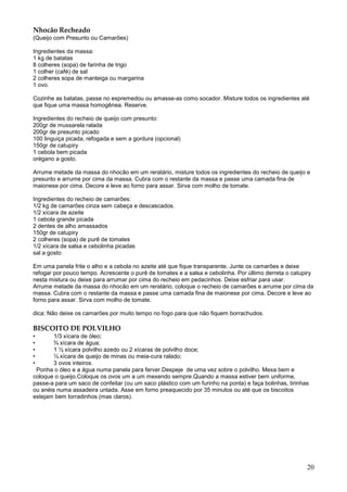 Nhocão Recheado
(Queijo com Presunto ou Camarões)

Ingredientes da massa:
1 kg de batatas
8 colheres (sopa) de farinha de trigo
1 colher (café) de sal
2 colheres sopa de manteiga ou margarina
1 ovo.

Cozinhe as batatas, passe no espremedou ou amasse-as como socador. Misture todos os ingredientes até
que fique uma massa homogênea. Reserve.

Ingredientes do recheio de queijo com presunto:
200gr de mussarela ralada
200gr de presunto picado
100 linguiça picada, refogada e sem a gordura (opcional)
150gr de catupiry
1 cebola bem picada
orégano a gosto.

Arrume metade da massa do nhocão em um reratário, misture todos os ingredientes do recheio de queijo e
presunto e arrume por cima da massa. Cubra com o restante da massa e passe uma camada fina de
maionese por cima. Decore e leve ao forno para assar. Sirva com molho de tomate.

Ingredientes do recheio de camarões:
1/2 kg de camarões cinza sem cabeça e descascados.
1/2 xícara de azeite
1 cebola grande picada
2 dentes de alho amassados
150gr de catupiry
2 colheres (sopa) de purê de tomates
1/2 xícara de salsa e cebolinha picadas
sal a gosto

Em uma panela frite o alho e a cebola no azeite até que fique transparente. Junte os camarões e deixe
refogar por pouco tempo. Acrescente o purê de tomates e a salsa e cebolinha. Por último derreta o catupiry
nesta mistura ou deixe para arrumar por cima do recheio em pedacinhos. Deixe esfriar para usar.
Arrume metade da massa do nhocão em um reratário, coloque o recheio de camarões e arrume por cima da
massa. Cubra com o restante da massa e passe uma camada fina de maionese por cima. Decore e leve ao
forno para assar. Sirva com molho de tomate.

dica: Não deixe os camarões por muito tempo no fogo para que não fiquem borrachudos.

BISCOITO DE POLVILHO
•       1/3 xícara de óleo;
•       ¾ xícara de água;
•       1 ½ xícara polvilho azedo ou 2 xícaras de polvilho doce;
•       ½ xícara de queijo de minas ou meia-cura ralado;
•       3 ovos inteiros.
 Ponha o óleo e a água numa panela para ferver.Despeje de uma vez sobre o polvilho. Mexa bem e
coloque o queijo.Coloque os ovos um a um mexendo sempre.Quando a massa estiver bem uniforme,
passe-a para um saco de confeitar (ou um saco plástico com um furinho na ponta) e faça bolinhas, tirinhas
ou anéis numa assadeira untada. Asse em forno preaquecido por 35 minutos ou até que os biscoitos
estejam bem torradinhos (mas claros).




                                                                                                        20
 