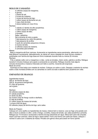 BOLO DE CAMARÃO
•         5 colheres (sopa) de margarina;
•         4 gemas;
•         1 pitada de sal;
•         ½ xícara de maisena;
•         1 xícara de farinha de trigo;
•         1 colher (sopa) de fermento em pó;
•         1 copo cheio de leite;
•         3 claras batidas em neve firme.
Recheio:
•         1 cebola e 2 dentes de alho picadinhos;
•         1 colher (sopa) de margarina;
•         1 colher (sopa) de óleo;
•         3 tomates;
•         Salsa, cebolinha;
•         Sal e pimenta do reino a gosto;
•         1 lata pequena (ou vidro) de palmito;
•         1 lata pequena de ervilha;
•         ½ quilo de camarões pequenos e limpos;
•         2 xícaras de leite;
•         2 colheres (sopa) de maisena.
•         5 camarões para enfeitar.
Massa:
  Bata a margarina até ficar cremosa. Acrescente os ingredientes secos peneirados, alternando com
leite.Misture e acrescente, delicadamente, as claras em neve e despeje em duas formas untadas e
polvilhadas com farinha de trigo.Asse em forno moderado durante mais ou menos 20 minutos.
Recheio:
  Frite a cebola e alho com a margarina e o óleo. Junte os tomates, cheiro verde, palmito e ervilha. Refogue
durante 5 minutos.Coloque sal a gosto e acrescente os camarões. Refogue durante mais alguns
minutos.Acrescente a maisena misturada com leite e cozinhe, mexendo até engrossar.
Modo de armar:
  Guarneça os dois bolos com metade do recheio. Coloque um sobre o outro. Despeje o restante do recheio
sobre o bolo montado.Enfeite com os camarões no centro do bolo e salsinha bem picadinha em volta.


EMPADÃO DE FRANGO

Ingredientes:massa:
500 gr. de farinha de trigo;
250 gr. de gordura hidrogenada;
01 copo de guaraná;
sal a gosto.

Recheio:
02 colheres (sopa) de óleo;
01 cebola picadinha;
01 dente de alho;
02 xícaras (chá) de frango cozido e desfiado;
01 lata de ervilhas;
01 colher (sopa) de massa de tomate;
½ xícara (chá) de água;
02 colheres (sopa) de farinha de trigo; sal e salsa.

Modo de Preparo:
Coloque em uma vasilha os ingredientes da massa, misture bem e reserve. Leve ao fogo uma panela com
óleo e doure a cebola e o alho. Junte o frango, a ervilha, massa de tomate, sal, salsa picadinha e pimenta.
Refogue por 10 minutos e acrescente a farinha de trigo dissolvida em água. Mexa bem para não empolar.
Assim que ficar cremoso, retire do fogo e deixe esfriar. Forre uma forma com parte da massa, coloque o
recheio e cubra com o restante da massa. Pincele com gema e leve para assar em forno quente.




                                                                                                          21
 