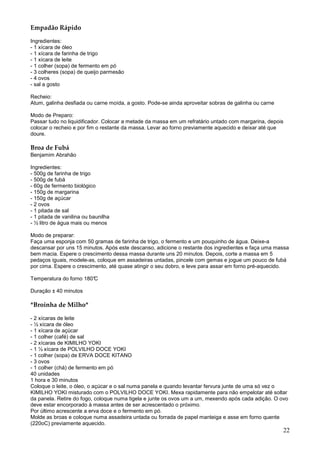 Empadão Rápido

Ingredientes:
- 1 xícara de óleo
- 1 xícara de farinha de trigo
- 1 xícara de leite
- 1 colher (sopa) de fermento em pó
- 3 colheres (sopa) de queijo parmesão
- 4 ovos
- sal a gosto

Recheio:
Atum, galinha desfiada ou carne moída, a gosto. Pode-se ainda aproveitar sobras de galinha ou carne

Modo de Preparo:
Passar tudo no liquidificador. Colocar a metade da massa em um refratário untado com margarina, depois
colocar o recheio e por fim o restante da massa. Levar ao forno previamente aquecido e deixar até que
doure.

Broa de Fubá
Benjamim Abrahão

Ingredientes:
- 500g de farinha de trigo
- 500g de fubá
- 60g de fermento biológico
- 150g de margarina
- 150g de açúcar
- 2 ovos
- 1 pitada de sal
- 1 pitada de vanilina ou baunilha
- ½ litro de água mais ou menos

Modo de preparar:
Faça uma esponja com 50 gramas de farinha de trigo, o fermento e um pouquinho de água. Deixe-a
descansar por uns 15 minutos. Após este descanso, adicione o restante dos ingredientes e faça uma massa
bem macia. Espere o crescimento dessa massa durante uns 20 minutos. Depois, corte a massa em 5
pedaços iguais, modele-as, coloque em assadeiras untadas, pincele com gemas e jogue um pouco de fubá
por cima. Espere o crescimento, até quase atingir o seu dobro, e leve para assar em forno pré-aquecido.

Temperatura do forno 180°C

Duração ± 40 minutos

*Broinha de Milho*

- 2 xícaras de leite
- ½ xícara de óleo
- 1 xícara de açúcar
- 1 colher (café) de sal
- 2 xícaras de KIMILHO YOKI
- 1 ½ xícara de POLVILHO DOCE YOKI
- 1 colher (sopa) de ERVA DOCE KITANO
- 3 ovos
- 1 colher (chá) de fermento em pó
40 unidades
1 hora e 30 minutos
Coloque o leite, o óleo, o açúcar e o sal numa panela e quando levantar fervura junte de uma só vez o
KIMILHO YOKI misturado com o POLVILHO DOCE YOKI. Mexa rapidamente para não empelotar até soltar
da panela. Retire do fogo, coloque numa tigela e junte os ovos um a um, mexendo após cada adição. O ovo
deve estar encorporado à massa antes de ser acrescentado o próximo.
Por último acrescente a erva doce e o fermento em pó.
Molde as broas e coloque numa assadeira untada ou forrada de papel manteiga e asse em forno quente
(220oC) previamente aquecido.
                                                                                                      22
 