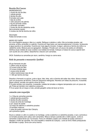 Receita Do Cuscuz
INGREDIENTES
1 xícara de chá de óleo
1 cebola grande
2 dentes de alho
5 tomates sem pele
1 lata de ervilha
1 vidro pequeno de palmito
1 Kg de camarão médio
1 pimentão vermelho
1 xícara de chá de cebolinha verde
Sal e pimenta à gosto
4 xícaras de chá de farinha de milho

Decoração
Fatias de tomate e ovos

MODO DE FAZER
Em uma frigideira aqueça o óleo ou o azeite. Refogue a cebola e o alho, frite os tomates picados, sal,
pimenta, ervilha, pimentão e o palmito. Cozinhe em fogo baixo, por aproximadamente 5 minutos. Acrescente
a água quente e os camarões. Cozinhe por mais alguns minutos. A seguir, adicione a farinha de milho e a
cebolinha verde. Misture para se agregarem. Desligue. Pincele com um pouco de azeite um refratário,
distribua duas rodelas de ovos cozidos e as rodelas de tomate. Coloque a massa do cuscuz (aperte bem
com auxílio de uma colher). Desenforne e decore com camarões.

DICA: Substitua os camarões por atum, sardinha, frango ou carne seca.

Rolé de presunto e mussarela ( Joelho)

45 grs fermento de pão
1 colher (chá) de açúcar
1/2 xícara (chá) de óleo
1/2 xícara (chá)de água
1 xícara (chá) de leite
1 colher (sobremesa) rasa de sal
+/- 500 grs farinha de trigo

Dissolva o fermento no açúcar, junte a água, óleo, leite, sal e a farinha até soltar das mãos. Abras a massa
com um pouquinho de farinha. Corte em pequenos retângulos. Recheie com fatias de presunto, mussarela.
Deixe crescer, pincele com gema e leve ao forno.
P.S pode rechear com presunto, mussarela, rodelas de tomates e orégano temperados com um pouco de
sal. Pode ser também com salsicha e presunto...
P.S se quiser dá um toque a mais, pincele gergelim antes de levar ao forno.

camarão com requeijão

1 e 1/2kg de camarões grandes
1 cebola grande picadinha
2 dentes de alho socados
1 xícara de (chá) de manteiga
2 col. (sopa) de azeite
1/2 maço de salsinha e cebolinha picados
15 tomates maduros
1 caixa de queijo cremoso tipo Catupiry
sal e pimenta a gosto.

Doure a cebola e o alho no azeite e na manteiga. Junte a salsinha e a cebolinha picadas, o sal, a pimenta e
os tomates picados (sem pele e sem sementes). Mexa e tampe a panela até o molho apurar. Junte os
camarões e deixe ferver por 10 minutos. Forre um refratário untado com metade do queijo cremoso e
despeje o molho de camarão. Por cima espalhe o restante do Catupiry . Leve ao forno médio preaquecido
até derreter o queijo. Sirva com arroz branco.



                                                                                                          24
 