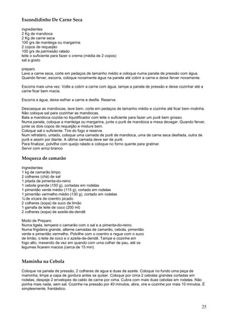 Escondidinho De Carne Seca

ingredientes
2 Kg de mandioca
2 Kg de carne seca
100 grs de manteiga ou margarina
2 copos de requeijão
100 grs de parmesão ralado
leite o suficiente para fazer o creme (média de 2 copos)
sal a gosto

preparo
Lave a carne seca, corte em pedaços de tamanho médio e coloque numa panela de pressão com água.
Quando ferver, escorra, coloque novamente água na panela até cobrir a carne e deixe ferver novamente.

Escorra mais uma vez. Volte a cobrir a carne com água, tampe a panela de pressão e deixe cozinhar até a
carne ficar bem macia.

Escorra a água, deixe esfriar a carne e desfie. Reserve.

Descasque as mandiocas, lave bem, corte em pedaços de tamanho médio e cozinhe até ficar bem molinha.
Não coloque sal para cozinhar as mandiocas.
Bata a mandioca cozida no liquidificador com leite o suficiente para fazer um purê bem grosso.
Numa panela, coloque a manteiga ou margarina, junte o purê de mandioca e mexa devagar. Quando ferver,
junte os dois copos de requeijão e misture bem.
Coloque sal o suficiente. Tire do fogo e reserve.
Num refratário, untado, coloque uma camada de purê de mandioca, uma de carne seca desfiada, outra de
purê e assim por diante. A última camada deve ser de purê.
Para finalizar, polvilhe com queijo ralado e coloque no forno quente para gratinar.
Servir com arroz branco

Moqueca de camarão

Ingredientes
1 kg de camarão limpo
2 colheres (chá) de sal
1 pitada de pimenta-do-reino
1 cebola grande (150 g), cortadas em rodelas
1 pimentão verde médio (115 g), cortado em rodelas
1 pimentão vermelho médio (130 g), cortado em rodelas
¼ de xícara de coentro picado
2 colheres (sopa) de suco de limão
1 garrafa de leite de coco (200 ml)
2 colheres (sopa) de azeite-de-dendê

Modo de Preparo
Numa tigela, tempere o camarão com o sal e a pimenta-do-reino.
Numa frigideira grande, alterne camadas de camarão, cebola, pimentão
verde e pimentão vermelho. Polvilhe com o coentro e regue com o suco
de limão, o leite de coco e o azeite-de-dendê. Tampe e cozinhe em
fogo alto, mexendo de vez em quando com uma colher de pau, até os
legumes ficarem macios (cerca de 15 min)


Maminha na Cebola

Coloque na panela de pressão, 2 colheres de agua e duas de azeite. Coloque no fundo uma peça de
maminha, limpe a capa de gordura antes se quiser. Coloque por cima 2 cebolas grandes cortadas em
rodelas, despeje 2 envelopes de caldo de carne por cima. Cubra com mais duas cebolas em rodelas. Não
ponha mais nada, sem sal. Cozinhe na pressão por 40 minutos, abra, vire e cozinhe por mais 10 minutos. É
simplesmente, frantástico.



                                                                                                        25
 