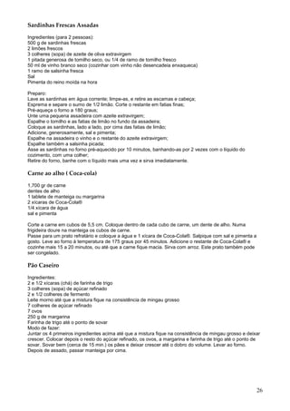 Sardinhas Frescas Assadas

Ingredientes (para 2 pessoas):
500 g de sardinhas frescas
2 limões frescos
3 colheres (sopa) de azeite de oliva extravirgem
1 pitada generosa de tomilho seco, ou 1/4 de ramo de tomilho fresco
50 ml de vinho branco seco (cozinhar com vinho não desencadeia enxaqueca)
1 ramo de salsinha fresca
Sal
Pimenta do reino moída na hora

Preparo:
Lave as sardinhas em água corrente; limpe-as, e retire as escamas e cabeça;
Esprema e separe o sumo de 1/2 limão. Corte o restante em fatias finas;
Pré-aqueça o forno a 180 graus;
Unte uma pequena assadeira com azeite extravirgem;
Espalhe o tomilho e as fatias de limão no fundo da assadeira;
Coloque as sardinhas, lado a lado, por cima das fatias de limão;
Adicione, generosamente, sal e pimenta;
Espalhe na assadeira o vinho e o restante do azeite extravirgem;
Espalhe também a salsinha picada;
Asse as sardinhas no forno pré-aquecido por 10 minutos, banhando-as por 2 vezes com o líquido do
cozimento, com uma colher;
Retire do forno, banhe com o líquido mais uma vez e sirva imediatamente.

Carne ao alho ( Coca-cola)

1,700 gr de carne
dentes de alho
1 tablete de manteiga ou margarina
2 xícaras de Coca-Cola®
1/4 xícara de água
sal e pimenta

Corte a carne em cubos de 5,5 cm. Coloque dentro de cada cubo de carne, um dente de alho. Numa
frigideira doure na manteiga os cubos de carne.
Passe para um prato refratário e coloque a água e 1 xícara de Coca-Cola®. Salpique com sal e pimenta a
gosto. Leve ao forno à temperatura de 175 graus por 45 minutos. Adicione o restante de Coca-Cola® e
cozinhe mais 15 a 20 minutos, ou até que a carne fique macia. Sirva com arroz. Este prato também pode
ser congelado.

Pão Caseiro

Ingredientes:
2 e 1/2 xícaras (chá) de farinha de trigo
3 colheres (sopa) de açúcar refinado
2 e 1/2 colheres de fermento
Leite morno até que a mistura fique na consistência de mingau grosso
7 colheres de açúcar refinado
7 ovos
250 g de margarina
Farinha de trigo até o ponto de sovar
Modo de fazer:
Juntar os 4 primeiros ingredientes acima até que a mistura fique na consistência de mingau grosso e deixar
crescer. Colocar depois o resto do açúcar refinado, os ovos, a margarina e farinha de trigo até o ponto de
sovar. Sovar bem (cerca de 15 min.) os pães e deixar crescer até o dobro do volume. Levar ao forno.
Depois de assado, passar manteiga por cima.




                                                                                                         26
 