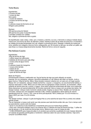 Torta Bauru

Ingredientes:
2 xícaras de leite
1 xícara de óleo
Sal a gosto
1 xícara de maisena
2 xícaras de farinha de trigo
4 ovos
2 colheres (sopa) de fermento em pó
Orégano para polvilhar

Recheio:
200 gramas presunto fatiado
200 gramas de queijo mussarela fatiado
2 tomates cortados em rodelas
Sal, orégano e pimenta-do-reino a gosto

No liqüidificador, bata o leite, o óleo, sal, a maisena, a farinha, os ovos, o fermento e coloque metade dessa
mistura em uma forma de 25cm de diâmetro untada. Distribua sobre ela as fatias de presunto e mussarela e
as rodelas de tomate temperadas com sal, orégano e pimenta-do-reino. Despeje o restante da massa por
cima, polvilhe com orégano e leve ao forno, preaquecido, por 35 minutos ou até que, ao enfiar um palito, ele
saia limpo e a massa esteja levemente dourada. Retire do forno e sirva em seguida.

Pão Italiano Caseiro

Ingredientes:
100g de farinha de trigo
1 colher (sopa) de melhorador
2 tabletes de fermento para pão (30g)
1 xícara (chá) de água morna
2 ovos
2 colheres (sopa) de margarina
1 xícara (chá) de leite
1 pitada de sal
1 colher (sopa) de açúcar
1 quilo de farinha de trigo

Modo de Preparo:
Primeiramente misture o melhorador em 1kg da farinha de trigo que será utilizado na receita.
Esponja: Em um recipiente, coloque o fermento esfarelado e o sal. Misture até obter um liquido. Junte a
água morna e 100g de farinha. Mexa. Deixe levedar (crescer) coberta com um pano em um lugar quente.
Massa: Em um recipiente, coloque metade da farinha, o açúcar, a margarina, os ovos levemente batidos, a
esponja reservada e o leite. Mexa com as mãos para se agregarem (neste momento, se necessário, utilize
restante da farinha para dar o ponto). A seguir, sove sobre superfície enfarinhada até obter uma massa lisa.
Deixe descansar por aproximadamente 30 minutos (opcional). Abra a massa com as pontas dos dedos. Se
desejar rechear, coloque neste momento cebola picada, lingüiça ou bacon fritos. Modele com formato de
uma bola. Coloque em uma assadeira redonda e alta, untada e polvilhada e deixe dobrar de volume
(geralmente leva de 1 hora a 1:30). Leve ao forno pré-aquecido 180° (médio) por 15 a 20 minutos e a
                                                                     C
seguir 200° por mais 15 a 20 minutos.
           C
Dicas:
*Se desejar rechear, coloque ½ quilo de lingüiça frita ou uma caixinha de bacon frito ou ainda uma cebola
grande picada
*Se ao manipular a massa você sentir que não precisa usar toda farinha então não use. Com o tempo você
vai aprendendo o ponto certo da massa.
* Sovar é uma técnica muito trabalhosa e importante para que sua massa fique perfeita.
* Para usar o fermento biológico seco é só misturar ele a 2 colheres de sopa de farinha de trigo, 1 colher de
chá de açúcar e 1/4 de xícara de chá de leite morno. Misture tudo e use na massa do pão.
* O MELHORADOR para massa de pães é um produto que aumenta a qualidade de suas massas deixando
um aspecto de grandes panificações e mantendo o delicioso sabor de suas receitas caseiras. Veja como
comprar CLICANDO AQUI.




                                                                                                           27
 