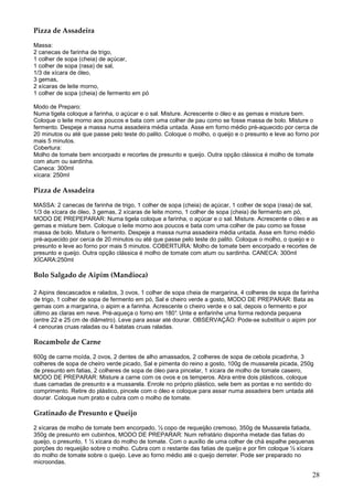 Pizza de Assadeira

Massa:
2 canecas de farinha de trigo,
1 colher de sopa (cheia) de açúcar,
1 colher de sopa (rasa) de sal,
1/3 de xícara de óleo,
3 gemas,
2 xícaras de leite morno,
1 colher de sopa (cheia) de fermento em pó

Modo de Preparo:
Numa tigela coloque a farinha, o açúcar e o sal. Misture. Acrescente o óleo e as gemas e misture bem.
Coloque o leite morno aos poucos e bata com uma colher de pau como se fosse massa de bolo. Misture o
fermento. Despeje a massa numa assadeira média untada. Asse em forno médio pré-aquecido por cerca de
20 minutos ou até que passe pelo teste do palito. Coloque o molho, o queijo e o presunto e leve ao forno por
mais 5 minutos.
Cobertura:
Molho de tomate bem encorpado e recortes de presunto e queijo. Outra opção clássica é molho de tomate
com atum ou sardinha.
Caneca: 300ml
xícara: 250ml

Pizza de Assadeira

MASSA: 2 canecas de farinha de trigo, 1 colher de sopa (cheia) de açúcar, 1 colher de sopa (rasa) de sal,
1/3 de xícara de óleo, 3 gemas, 2 xícaras de leite morno, 1 colher de sopa (cheia) de fermento em pó,
MODO DE PREPEPARAR: Numa tigela coloque a farinha, o açúcar e o sal. Misture. Acrescente o óleo e as
gemas e misture bem. Coloque o leite morno aos poucos e bata com uma colher de pau como se fosse
massa de bolo. Misture o fermento. Despeje a massa numa assadeira média untada. Asse em forno médio
pré-aquecido por cerca de 20 minutos ou até que passe pelo teste do palito. Coloque o molho, o queijo e o
presunto e leve ao forno por mais 5 minutos. COBERTURA: Molho de tomate bem encorpado e recortes de
presunto e queijo. Outra opção clássica é molho de tomate com atum ou sardinha. CANECA: 300ml
XÍCARA:250ml

Bolo Salgado de Aipim (Mandioca)

2 Aipins descascados e ralados, 3 ovos, 1 colher de sopa cheia de margarina, 4 colheres de sopa de farinha
de trigo, 1 colher de sopa de fermento em pó, Sal e cheiro verde a gosto, MODO DE PREPARAR: Bata as
gemas com a margarina, o aipim e a farinha. Acrescente o cheiro verde e o sal, depois o fermento e por
último as claras em neve. Pré-aqueça o forno em 180° Unte e enfarinhe uma forma redonda pequena
                                                      .
(entre 22 e 25 cm de diâmetro). Leve para assar até dourar. OBSERVAÇÃO: Pode-se substituir o aipim por
4 cenouras cruas raladas ou 4 batatas cruas raladas.

Rocambole de Carne

600g de carne moída, 2 ovos, 2 dentes de alho amassados, 2 colheres de sopa de cebola picadinha, 3
colheres de sopa de cheiro verde picado, Sal e pimenta do reino a gosto, 100g de mussarela picada, 250g
de presunto em fatias, 2 colheres de sopa de óleo para pincelar, 1 xícara de molho de tomate caseiro,
MODO DE PREPARAR: Misture a carne com os ovos e os temperos. Abra entre dois plásticos, coloque
duas camadas de presunto e a mussarela. Enrole no próprio plástico, sele bem as pontas e no sentido do
comprimento. Retire do plástico, pincele com o óleo e coloque para assar numa assadeira bem untada até
dourar. Coloque num prato e cubra com o molho de tomate.

Gratinado de Presunto e Queijo

2 xícaras de molho de tomate bem encorpado, ½ copo de requeijão cremoso, 350g de Mussarela fatiada,
350g de presunto em cubinhos, MODO DE PREPARAR: Num refratário disponha metade das fatias do
queijo, o presunto, 1 ½ xícara do molho de tomate. Com o auxílio de uma colher de chá espalhe pequenas
porções do requeijão sobre o molho. Cubra com o restante das fatias de queijo e por fim coloque ½ xícara
do molho de tomate sobre o queijo. Leve ao forno médio até o queijo derreter. Pode ser preparado no
microondas.

                                                                                                         28
 