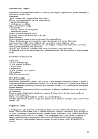 Bife de Panela Especial

Esta receita é especial para os iniciantes na cozinha ou aos amigos e amigas que não querem ter trabalho e
precisam de um prato rápido.
Ingredientes:
1kg de carne em bifes ( patinho, chã de dentro, apá...)
200g de carne seca picadinha (para dar sabor especial)
1 lata de molho de tomate
1 cebola grande em rodelas
50g de azeitonas sem caroço
1 lata de milho
2 cenouras cortadas em cubos grandes
3 dentes de alho picados
pimenta do reino e manjerona a gosto
sal a gosto (cuidado pois a carne seca já tem sal)
Modo de Preparo:
Em uma panela de pressão arrume em camadas todos os ingredientes.
Coloque 2 copos de água, tampe a pressão e assim que começar chiar marque 20 minutos.
Assim que passar os 20 minutos desligue o fogo, espere sair a pressão da panela e abra.
Mexa bem e se for necessário coloque mais um copo de água. Tampe a panela de pressão novamente e
assim que começar a chiar conte 20 minutos.
Apague o fogo, espere sair a pressão e abra. Prove para ver se a carne já está macia.
Se ainda tiver muito líquido deixe no fogo com a panela destampada para reduzir e ficar um molho grosso e
bonito

Folar de Tras-os-Moantes

Ingredientes:
300 gr de farinha de trigo
30 gr de fermento de padeiro
1 dl água tépida
4 gemas de ovo
50 gr de margarina 150 gr presunto
150 gr salpicão
Sal e chouriço de carne q.b

Modo de Preparação:
Dissolva o fermento na água.
Num alguidar, deite a farinha, abra-lhe uma cavidade ao meio e deite aí o fermento dissolvido, as gemas, a
margarina derretida e uma pitada de sal. Amasse tudo muito bem até ficar com a consistência de massa de
pão e, se necessário, junte um pouquinho de água. Bata bem a massa. Cubra com um pano e deixe levedar
em local aquecido.
Depois de leveda, espalme-a no sentido do comprimento, polvilhando com farinha sempre que necessário
para não pegar.
Por cima, espalhe fatias finas de salpicão e de presunto. Enrole em forma de rolo e depois una-lhe as
pontas em forma de coroa.
Coloque num tabuleiro polvilhado com farinha e deixe levedar de novo.
Pincele a superfície com gema de ovo, por cima disponha umas rodelas de chouriço e leve a cozer em forno
médio a 180ºC


Baguete de Forno

2 mini baguetes, Molho de tomate bem encorpado, Sobras de carne, Milho em lata, 300 g de mussarela
ralada, MODO DE PREPARAR: Corte as baguetes ao meio no sentido do comprimento, coloque um pouco
do molho, cuidando para não molhar demais a baguete, coloque as sobras de carne, o milho e a mussarela.
Aperte bem para a mussarela não cair. Leve ao forno pré-aquecido para o queijo derreter, é super rápido,
caso contrário a baguete vira torrada! OUTRAS SUGESTÕES PARA SUBSTITUIR AS SOBRAS DE
CARNE: Atum com molho, Lingüiça Calabresa, recortes de presunto, carne moída... RENDIMENTO: 4
porções




                                                                                                       30
 