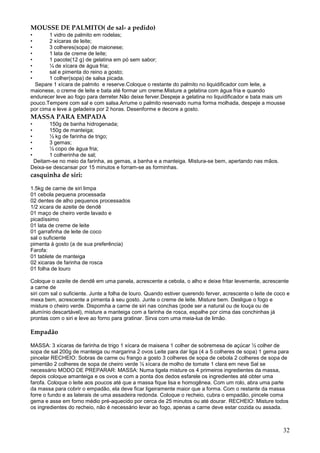 MOUSSE DE PALMITO( de sal- a pedido)
•      1 vidro de palmito em rodelas;
•      2 xícaras de leite;
•      3 colheres(sopa) de maionese;
•      1 lata de creme de leite;
•      1 pacote(12 g) de gelatina em pó sem sabor;
•      ¼ de xícara de água fria;
•      sal e pimenta do reino a gosto;
•      1 colher(sopa) de salsa picada.
  Separe 1 xícara de palmito e reserve.Coloque o restante do palmito no liquidificador com leite, a
maionese, o creme de leite e bata até formar um creme.Misture a gelatina com água fria e quando
endurecer leve ao fogo para derreter.Não deixe ferver.Despeje a gelatina no liquidificador e bata mais um
pouco.Tempere com sal e com salsa.Arrume o palmito reservado numa forma molhada, despeje a mousse
por cima e leve à geladeira por 2 horas. Desenforme e decore a gosto.
MASSA PARA EMPADA
•      150g de banha hidrogenada;
•      150g de manteiga;
•      ½ kg de farinha de trigo;
•      3 gemas;
•      ½ copo de água fria;
•      1 colherinha de sal;
 Deitam-se no meio da farinha, as gemas, a banha e a manteiga. Mistura-se bem, apertando nas mãos.
Deixa-se descansar por 15 minutos e forram-se as forminhas.
casquinha de siri:

1.5kg de carne de siri limpa
01 cebola pequena processada
02 dentes de alho pequenos processados
1/2 xicara de azeite de dendê
01 maço de cheiro verde lavado e
picadíssimo
01 lata de creme de leite
01 garrafinha de leite de coco
sal o suficiente
pimenta à gosto (a de sua preferência)
Farofa:
01 tablete de manteiga
02 xicaras de farinha de rosca
01 folha de louro

Coloque o azeite de dendê em uma panela, acrescente a cebola, o alho e deixe fritar levemente, acrescente
a carne de
siri com sal o suficiente. Junte a folha de louro. Quando estiver querendo ferver, acrescente o leite de coco e
mexa bem, acrescente a pimenta à seu gosto. Junte o creme de leite. Misture bem. Desligue o fogo e
misture o cheiro verde. Dispomha a carne de siri nas conchas (pode ser a natural ou de louça ou de
alumínio descartável), misture a manteiga com a farinha de rosca, espalhe por cima das conchinhas já
prontas com o siri e leve ao forno para gratinar. Sirva com uma meia-lua de limão.

Empadão

MASSA: 3 xícaras de farinha de trigo 1 xícara de maisena 1 colher de sobremesa de açúcar ½ colher de
sopa de sal 200g de manteiga ou margarina 2 ovos Leite para dar liga (4 a 5 colheres de sopa) 1 gema para
pincelar RECHEIO: Sobras de carne ou frango a gosto 3 colheres de sopa de cebola 2 colheres de sopa de
pimentão 2 colheres de sopa de cheiro verde ½ xícara de molho de tomate 1 clara em neve Sal se
necessário MODO DE PREPARAR: MASSA: Numa tigela misture os 4 primeiros ingredientes da massa,
depois coloque amanteiga e os ovos e com a ponta dos dedos esfarele os ingredientes até obter uma
farofa. Coloque o leite aos poucos até que a massa fique lisa e homogênea. Com um rolo, abra uma parte
da massa para cobrir o empadão, ela deve ficar ligeiramente maior que a forma. Com o restante da massa
forre o fundo e as laterais de uma assadeira redonda. Coloque o recheio, cubra o empadão, pincele coma
gema e asse em forno médio pré-aquecido por cerca de 25 minutos ou até dourar. RECHEIO: Misture todos
os ingredientes do recheio, não é necessário levar ao fogo, apenas a carne deve estar cozida ou assada.



                                                                                                            32
 