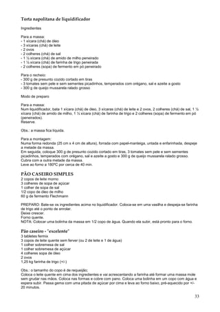 Torta napolitana de liquidificador

Ingredientes

Para a massa:
- 1 xícara (chá) de óleo
- 3 xícaras (chá) de leite
- 2 ovos
- 2 colheres (chá) de sal
- 1 ½ xícara (chá) de amido de milho peneirado
- 1 ½ xícara (chá) de farinha de trigo peneirada
- 2 colheres (sopa) de fermento em pó peneirado

Para o recheio:
- 300 g de presunto cozido cortado em tiras
- 3 tomates sem pele e sem sementes picadinhos, temperados com orégano, sal e azeite a gosto
- 300 g de queijo mussarela ralado grosso

Modo de preparo

Para a massa:
Num liquidificador, bata 1 xícara (chá) de óleo, 3 xícaras (chá) de leite e 2 ovos, 2 colheres (chá) de sal, 1 ½
xícara (chá) de amido de milho, 1 ½ xícara (chá) de farinha de trigo e 2 colheres (sopa) de fermento em pó
(peneirados).
Reserve.

Obs.: a massa fica líquida.

Para a montagem:
Numa forma redonda (25 cm x 4 cm de altura), forrada com papel-manteiga, untada e enfarinhada, despeje
a metade da massa.
Em seguida, coloque 300 g de presunto cozido cortado em tiras, 3 tomates sem pele e sem sementes
picadinhos, temperados com orégano, sal e azeite a gosto e 300 g de queijo mussarela ralado grosso.
Cubra com a outra metade da massa.
Leve ao forno a 180ºC por cerca de 40 min.

PÃO CASEIRO SIMPLES
2 copos de leite morno
3 colheres de sopa de açúcar
1 colher de sopa de sal
1/2 copo de óleo de milho
60 g de fermento Flechmann

PREPARO: Bate-se os ingredientes acima no liquidificador. Coloca-se em uma vasilha e despeja-se farinha
de trigo até o ponto de enrolar.
Deixe crescer.
Forno quente.
NOTA: Colocar uma bolinha da massa em 1/2 copo de água. Quando ela subir, está pronto para o forno.

Pão caseiro - "excelente"
3 tabletes fermix
3 copos de leite quente sem ferver (ou 2 de leite e 1 de água)
1 colher sobremesa de sal
1 colher sobremesa de açúcar
4 colheres sopa de óleo
2 ovos
1,25 kg farinha de trigo (+/-)

Obs.: o tamanho do copo é de requeijão;
Coloca o leite quente em cima dos ingredientes e vai acrescentando a farinha até formar uma massa mole
sem grudar nas mãos. Coloca nas formas e cobre com pano. Coloca uma bolinha em um copo com água e
espera subir. Passa gema com uma pitada de açúcar por cima e leva ao forno baixo, pré-aquecido por +/-
20 minutos.

                                                                                                             33
 