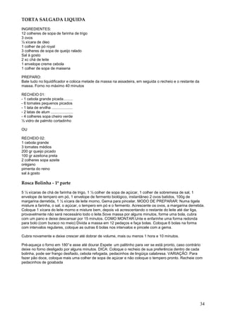 TORTA SALGADA LIQUIDA

INGREDIENTES:
12 colheres de sopa de farinha de trigo
3 ovos
½ xícara de óleo
1 colher de pó royal
3 colheres de sopa de queijo ralado
Sal à gosto
2 xc chá de leite
1 envelope creme cebola
1 colher de sopa de maisena

PREPARO:
Bate tudo no liquidificador e coloca metade da massa na assadeira, em seguida o recheio e o restante da
massa. Forno no máximo 40 minutos

RECHEIO 01:
- 1 cebola grande picada.........
- 6 tomates pequenos picados
- 1 lata de ervilha ....................
- 2 latas de atum .....................
- 4 colheres sopa cheiro verde
½ vidro de palmito cortadinho

OU

RECHEIO 02:
1 cebola grande
3 tomates médios
200 gr queijo picado
100 gr azeitona preta
2 colheres sopa azeite
orégano
pimenta do reino
sal à gosto

Rosca Bolinha - 1º parte

5 ½ xícaras de chá de farinha de trigo, 1 ½ colher de sopa de açúcar, 1 colher de sobremesa de sal, 1
envelope de tempero em pó, 1 envelope de fermento biológico, instantâneo 2 ovos batidos, 100g de
margarina derretida, 1 ½ xícara de leite morno, Gema para pincelar, MODO DE PREPARAR: Numa tigela
misture a farinha, o sal, o açúcar, o tempero em pó e o fermento. Acrescente os ovos, a margarina derretida.
Coloque 1 xícara do leite morno e misture bem, depois vá acrescentando o restante do leite até dar liga,
provavelmente não será necessário todo o leite.Sove massa por alguns minutos, forme uma bola, cubra
com um pano e deixe descansar por 15 minutos. COMO MONTAR:Unte e enfarinhe uma forma redonda
para bolo (com buraco no meio) Divida a massa em 12 pedaços e faça bolas. Coloque 6 bolas na forma
com intervalos regulares, coloque as outras 6 bolas nos intervalos e pincele com a gema.

Cubra novamente e deixe crescer até dobrar de volume, mais ou menos 1 hora e 10 minutos.

Pré-aqueça o forno em 180° e asse até dourar.Espete um palitinho para ver se está pronto, caso contrário
deixe no forno desligado por alguns minutos. DICA: Coloque o recheio de sua preferência dentro de cada
bolinha, pode ser frango desfiado, cebola refogada, pedacinhos de lingüiça calabresa. VARIAÇÃO: Para
fazer pão doce, coloque mais uma colher de sopa de açúcar e não coloque o tempero pronto. Recheie com
pedacinhos de goiabada




                                                                                                          34
 