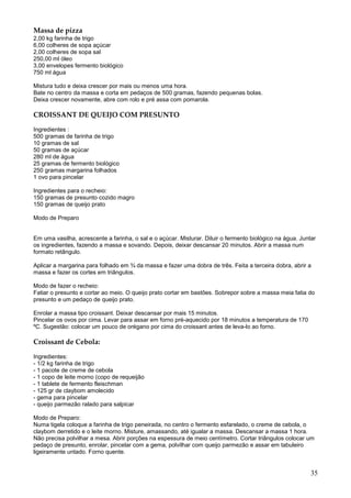 Massa de pizza
2,00 kg farinha de trigo
6,00 colheres de sopa açúcar
2,00 colheres de sopa sal
250,00 ml óleo
3,00 envelopes fermento biológico
750 ml água

Mistura tudo e deixa crescer por mais ou menos uma hora.
Bate no centro da massa e corta em pedaços de 500 gramas, fazendo pequenas bolas.
Deixa crescer novamente, abre com rolo e pré assa com pomarola.

CROISSANT DE QUEIJO COM PRESUNTO

Ingredientes :
500 gramas de farinha de trigo
10 gramas de sal
50 gramas de açúcar
280 ml de água
25 gramas de fermento biológico
250 gramas margarina folhados
1 ovo para pincelar

Ingredientes para o recheio:
150 gramas de presunto cozido magro
150 gramas de queijo prato

Modo de Preparo


Em uma vasilha, acrescente a farinha, o sal e o açúcar. Misturar. Diluir o fermento biológico na água. Juntar
os ingredientes, fazendo a massa e sovando. Depois, deixar descansar 20 minutos. Abrir a massa num
formato retângulo.

Aplicar a margarina para folhado em ¾ da massa e fazer uma dobra de três. Feita a terceira dobra, abrir a
massa e fazer os cortes em triângulos.

Modo de fazer o recheio:
Fatiar o presunto e cortar ao meio. O queijo prato cortar em bastões. Sobrepor sobre a massa meia fatia do
presunto e um pedaço de queijo prato.

Enrolar a massa tipo croissant. Deixar descansar por mais 15 minutos.
Pincelar os ovos por cima. Levar para assar em forno pré-aquecido por 18 minutos a temperatura de 170
ºC. Sugestão: colocar um pouco de orégano por cima do croissant antes de leva-lo ao forno.

Croissant de Cebola:

Ingredientes:
- 1/2 kg farinha de trigo
- 1 pacote de creme de cebola
- 1 copo de leite morno (copo de requeijão
- 1 tablete de fermento fleischman
- 125 gr de claybom amolecido
- gema para pincelar
- queijo parmezão ralado para salpicar

Modo de Preparo:
Numa tigela coloque a farinha de trigo peneirada, no centro o fermento esfarelado, o creme de cebola, o
claybom derretido e o leite morno. Misture, amassando, até igualar a massa. Descansar a massa 1 hora.
Não precisa polvilhar a mesa. Abrir porções na espessura de meio centímetro. Cortar triângulos colocar um
pedaço de presunto, enrolar, pincelar com a gema, polvilhar com queijo parmezão e assar em tabuleiro
ligeiramente untado. Forno quente.


                                                                                                           35
 