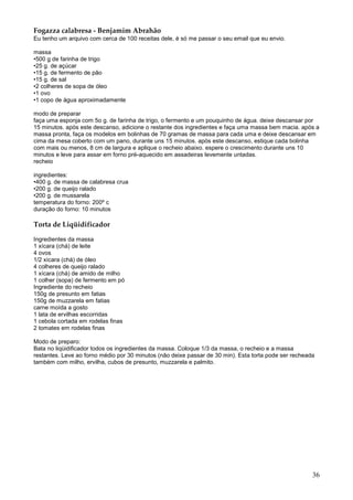 Fogazza calabresa - Benjamim Abrahão
Eu tenho um arquivo com cerca de 100 receitas dele, é só me passar o seu email que eu envio.

massa
•500 g de farinha de trigo
•25 g. de açúcar
•15 g. de fermento de pão
•15 g. de sal
•2 colheres de sopa de óleo
•1 ovo
•1 copo de água aproximadamente

modo de preparar
faça uma esponja com 5o g. de farinha de trigo, o fermento e um pouquinho de água. deixe descansar por
15 minutos. após este descanso, adicione o restante dos ingredientes e faça uma massa bem macia. após a
massa pronta, faça os modelos em bolinhas de 70 gramas de massa para cada uma e deixe descansar em
cima da mesa coberto com um pano, durante uns 15 minutos. após este descanso, estique cada bolinha
com mais ou menos, 8 cm de largura e aplique o recheio abaixo. espere o crescimento durante uns 10
minutos e leve para assar em forno pré-aquecido em assadeiras levemente untadas.
recheio

ingredientes:
•400 g. de massa de calabresa crua
•200 g. de queijo ralado
•200 g. de mussarela
temperatura do forno: 200º c
duração do forno: 10 minutos

Torta de Liqüidificador

Ingredientes da massa
1 xícara (chá) de leite
4 ovos
1/2 xícara (chá) de óleo
4 colheres de queijo ralado
1 xícara (chá) de amido de milho
1 colher (sopa) de fermento em pó
Ingrediente do recheio
150g de presunto em fatias
150g de muzzarela em fatias
carne moída a gosto
1 lata de ervilhas escorridas
1 cebola cortada em rodelas finas
2 tomates em rodelas finas

Modo de preparo:
Bata no liqüidificador todos os ingredientes da massa. Coloque 1/3 da massa, o recheio e a massa
restantes. Leve ao forno médio por 30 minutos (não deixe passar de 30 min). Esta torta pode ser recheada
também com milho, ervilha, cubos de presunto, muzzarela e palmito.




                                                                                                       36
 