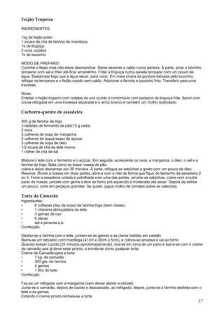 Feijão Tropeiro

INGREDIENTES:

1kg de feijão preto
1 xícara de chá de farinha de mandioca
1k de lingüiça
2 ovos cozidos
1k de toucinho

MODO DE PREPARO:
Cozinhe o feijão mas não deixe desmanchar. Deixe escorrer o caldo numa peneira. À parte, picar o toicinho,
temperar com sal e fritar até ficar amarelinho. Fritar a linguiça numa panela tampada com um pouco de
água. Destampar logo que a água secar, para corar. Em meia xícara da gordura deixada pelo toucinho,
refogar os temperos e o feijão cozido sem caldo. Adicionar a farinha e toucinho frito. Transferir para uma
travessa.

Dicas:
Enfeitar o feijão tropeiro com rodelas de ovo cozido e contorná-lo com pedaços de linguiça frita. Servir com
couve refogada em uma travessa separada e o arroz branco e também um molho acebolado.

Cachorro-quente de assadeira

500 g de farinha de trigo
3 tabletes de fermento de pão(15 g cada)
2 ovos
3 colheres de sopa de margarina
2 colheres de sopa(rasas) de açúcar
3 colheres de sopa de óleo
1/2 xícara de chá de leite morno
1 colher de chá de sal

Misture o leite com o fermento e o açúcar. Em seguida, acrescente os ovos, a margarina, o óleo, o sal e a
farinha de trigo. Bata como se fosse massa de pão,
cubra e deixe descansar por 30 minutos. À parte, refogue as salsichas a gosto com um pouco de óleo.
Reserve. Divida a massa em duas partes, abra-a com o rolo de forma que fique do tamanho da assadeira 2
ou 3. Forre a assadeira untada e polvilhada com uma das partes, arrume as salsichas, cubra com a outra
parte da massa, pincele com gema e leve ao forno pré-aquecido e moderado até assar. Depois de esfriar
um pouco, corte em pedaços grandes. Se quiser, jogue molho de tomates sobre as salsichas.

Torta de Camarão
Ingredientes:
•       6 colheres (das de sopa) de farinha triga (bem cheias)
•       1 chávena almoçadeira de leite
•       3 gemas de ovo
•       6 claras
•       sal e pimenta q.b.
Confecção:

Desfaz-se a farinha com o leite, juntam-se as gemas e as claras batidas em castelo.
Barra-se um tabuleiro com manteiga (41cm x 30cm x 5cm), e coloca-se amassa e vai ao forno.
Quando estiver cozida (25 minutos aproximadamente), vira-se em cima de um pano e barra-se com o creme
de camarão que já deve estar pronto, e enrola-se como qualquer torta.
Creme de Camarão para a torta
•      1 kg. de camarão
•      300 grs. de farinha
•      4 gemas
•      1 litro de leite
Confecção:

Faz-se um refogado com a margarina (sem deixar aloirar a cebola).
Junta-se o camarão, depois de cozido e descascado, ao refogado; depois, junta-se a farinha desfeita com o
leite e as gemas.
Estando o creme pronto recheia-se a torta.
                                                                                                          37
 