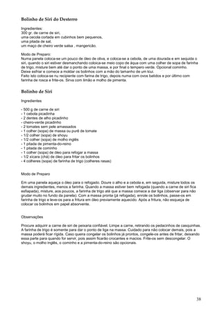Bolinho de Siri do Desterro

Ingredientes:
300 gr. de carne de siri,
uma cecola cortada em cubinhos bem pequenos,
uma pitada de sal,
um maço de cheiro verde salsa , mangericão.

Modo de Preparo:
Numa panela coloca-se um pouco de óleo de oliva, e coloca-se a cebola, de uma dourada e em sequida o
siri, quando o siri estiver desmanchando coloica-se meio copo de áqua com uma colher de sopa de farinha
de trigo, misture bem até dar o ponto de uma massa, e por final o tempero verde. Opcional cominho.
Deixe esfriar e comece a moldar os bolinhos com a mão do tamanho de um kiui.
Feito isto coloca-se nu recipiente com farina de trigo, depois numa com ovos batidos e por último com
farinha de rosca e frite-os. Sirva com limão e molho de pimenta.


Bolinho de Siri

Ingredientes

- 500 g de carne de siri
- 1 cebola picadinha
- 2 dentes de alho picadinho
- cheiro-verde picadinho
- 2 tomates sem pele amassados
- 1 colher (sopa) de massa ou purê de tomate
- 1/2 colher (sopa) de shoyu
- 1/2 colher (sopa) de molho inglês
- 1 pitada de pimenta-do-reino
- 1 pitada de cominho
- 1 colher (sopa) de óleo para refogar a massa
- 1/2 xícara (chá) de óleo para fritar os bolinhos
- 4 colheres (sopa) de farinha de trigo (colheres rasas)


Modo de Preparo

Em uma panela aqueça o óleo para o refogado. Doure o alho e a cebola e, em seguida, misture todos os
demais ingredientes, menos a farinha. Quando a massa estiver bem refogada (quando a carne de siri fica
esfiapada), misture, aos poucos, a farinha de trigo até que a massa comece a dar liga (observar para não
grudar muito no fundo da panela). Com a massa pronta (já refogada), enrole os bolinhos, passe-os em
farinha de trigo e leve-os para a fritura em óleo previamente aquecido. Após a fritura, não esqueça de
colocar os bolinhos em papel absorvente.


Observações

Procure adquirir a carne de siri de peixaria confiável. Limpe a carne, retirando os pedacinhos de casquinhas.
A farinha de trigo é somente para dar o ponto de liga na massa. Cuidado para não colocar demais, pois a
massa poderá ficar rígida. Caso queira congelar os bolinhos já prontos, congele-os antes de fritar, deixando
essa parte para quando for servir, pois assim ficarão crocantes e macios. Frite-os sem descongelar. O
shoyu, o molho inglês, o cominho e a pimenta-do-reino são opcionais.




                                                                                                           38
 