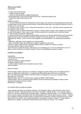 Massa para Pastel
Ingredientes:

- 2 xícaras de farinha de trigo
- 1 colher de sopa de pinga
- 1 colher de sopa de gordura vegetal hidrogenada
- aproximadamente 1/3 de xícara de água morna com 1 colherinha (café) de sal
- 1 colherinha (café) de fermento em pó
- 1 ovo
Modo de Preparar:
1 - Comece misturando todos os ingredientes menos a água, que deverá ser acrescentada aos poucos até
a massa soltar da mão. Quando isso acontecer, você deverá passar para uma pedra de mármore e sovar a
massa por uns 15 minutos.
 2 - Comece a abrir a massa, com a máquina de macarrão ou com o rolo... Ela deve ser bem esticada para
ficar elástica e bem fininha.
3 - Coloque as tiras na pedra enfarinhada. Coloque o recheio, dobre a massa, corte o pastel com o auxílio
de uma forma própria, xícara, copo, ou até uma faca e aperte bem as bordas com a ponta dos dedos.
4 - Frite em óleo bem quente e abundante.
5 - Deixe escorrer sobre uma grelha ou papel toalha. Uma dica: se não tiver papel toalha, pode usar aquele
papel do saco de pão que também dá ótimos resultados. Sirva bem quentinho... com uma cervejinha...
Sugestões de recheio: - Carne: carne moída refogada, bem temperadinha, com pedacinhos de azeitona
preta
- Calabresa: calabresa moída, refogada com cebola picada
- Pizza: mussarela ralada, temperada com orégano e pedacinhos de tomate
- Romeu e Julieta: queijo branco e goiabada (depois de frito, polvilhe com açúcar e canela).
Crie suas misturas e faça o maior sucesso....
.Outra dica Com a sobra da massa, corte tiras de 3 cm de largura por 10 cm de comprimento e com um
talho no meio, formando uma "calça comprida". Frite e sirva polvilhado de açúcar e canela.

PASTEL DA FEIRA

Ingredientes
•1,25 kg de farinha de trigo
•1 gema de ovo
•60 gr de margarina vegetal derretida
•2 colheres (sopa) de sal
•1 colher (sopa) de glutomato monossódico (Aji-no-moto)
•400 ml de água

Modo de Preparo

Primeira etapa: mexer a gema do ovo. Derreter a margarina e deixar esfriar. Em uma vasilha colocar a
água, sal, glutomato monossódico e a margarina derretida. Mexer bem até formar uma solução.
Em uma vasilha apropriada colocar a farinha de trigo e ir despejando aos poucos a solução. Deixar
descansar por 15 minutos.
Segunda etapa: após os 15 minutos levar a massa ao cilindro 100% fechado.
Terceira etapa: uma vez cilindrado passar plástico formando rolinhos para proteger a massa e deixe
descansar por alguns minutos ou horas.
Rendimento: 15 pastéis.


Um risotinho fácil na panela de pressão

 doure pedaços de frango na panela de pressão, com manteiga e alguns cubos de bacon; após, junte 1
cebola bem picada, 2 tomates picados e sem pele e sementes, 2 dentes de alho, 1 col. sopa de orégano,
junte 2 xíc. de arroz, refogue tudo, acrescente água, 1 tablete de caldo de frango (+/- 2 a 3 dedos acima do
arroz) e feche a panela, cozinhando tudo por aproximadamente 5 minutos após começar a ferver... verifique
se os pedaços de frango já estão macios e cozidos.Feche novamente a panela e enquanto arruma a mesa,
deixe o arroz "na espera", com a panela fechada por mais alguns minutos...tá pronto 1 "risoto" gostoso
rapidinho!!! se desejar, acrescente à receita milho verde em graos ou ervilha... fica 1 delícia!




                                                                                                         39
 