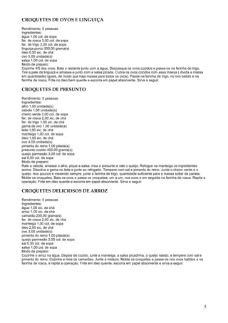 CROQUETES DE OVOS E LINGUIÇA
Rendimento: 5 pessoas
Ingredientes:
água 1,00 col. de sopa
far. de rosca 3,00 col. de sopa
far. de trigo 2,00 col. de sopa
linguiça porco 300,00 grama(s)
óleo 0,50 xic. de chá
ovo 5,00 unidade(s)
salsa 1,00 col. de sopa
Modo de preparo:
Cozinhe 4/5 dos ovos. Bata o restante junto com a água. Descasque os ovos cozidos e passe-os na farinha de trigo.
Tire a pele da linguiça e amasse-a junto com a salsa picada. Cubra os ovos cozidos com essa massa ( divida a massa
em quantidades iguais, de modo que haja massa para todos os ovos). Passe na farinha de trigo, no ovo batido e na
farinha de rosca. Frite no óleo bem quente e escorra em papel absorvente. Sirva a seguir.

CROQUETES DE PRESUNTO
Rendimento: 5 pessoas
Ingredientes:
alho 1,00 unidade(s)
cebola 1,00 unidade(s)
cheiro verde 3,00 col. de sopa
far. de rosca 2,00 xic. de chá
far. de trigo 1,00 xic. de chá
gema de ovo 1,00 unidade(s)
leite 1,00 xic. de chá
manteiga 1,00 col. de sopa
óleo 1,00 xic. de chá
ovo 4,00 unidade(s)
pimenta do reino 1,00 pitada(s)
presunto cozido 400,00 grama(s)
queijo parmesão 3,00 col. de sopa
sal 0,50 col. de sopa
Modo de preparo:
Rale a cebola, amasse o alho, pique a salsa, moa o presunto e rale o queijo. Refogue na manteiga os ingredientes
acima. Dissolva a gema no leite e junte ao refogado. Tempere com sal e pimenta do reino. Junte o cheiro verde e o
queijo. Aos poucos e mexendo sempre, junte a farinha de trigo, quantidade suficiente para a massa soltar da panela.
Molde os croquetes. Bata os ovos e passe os croquetes, um a um, nos ovos e em seguida na farinha de rosca. Repita a
operação. Frite em óleo quente e escorra em papel absorvente. Sirva a seguir.

CROQUETES DELICIOSOS DE ARROZ
Rendimento: 5 pessoas
Ingredientes:
água 1,00 xic. de chá
arroz 1,00 xic. de chá
camarão 250,00 grama(s)
far. de rosca 2,00 xic. de chá
manteiga 1,00 col. de sopa
óleo 2,00 xic. de chá
ovo 3,00 unidade(s)
pimenta do reino 1,00 pitada(s)
queijo parmesão 2,00 col. de sopa
sal 0,50 col. de sopa
salsa 1,00 col. de sopa
Modo de preparo:
Cozinhe o arroz na água. Depois de cozido, junte a manteiga, a salsa picadinha, o queijo ralado, e tempere com sal e
pimenta do reino. Cozinhe e moa os camarões. Junte à mistura. Molde os croquetes e passe-os nos ovos batidos e na
farinha de rosca, e repita a operação. Frite em óleo quente, escorra em papel absorvente e sirva a seguir.




                                                                                                                       5
 