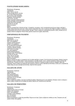 PASTELZINHO MARGARIDA
Rendimento: 42 pessoas
Ingredientes:
água 1,00 xic. de chá
creme de leite 0,50 xic. de chá
far. de trigo 500,00 grama(s)
gema de ovo 2,00 unidade(s)
margarina 150,00 grama(s)
óleo 2,00 xic. de chá
queijo mozzarela 100,00 grama(s)
queijo parmesão 100,00 grama(s)
queijo prato 50,00 grama(s)
sal 0,50 col. de sopa
Modo de preparo:
Massa
Misture e amasse bem a farinha de trigo, a margarina, as gemas, o sal, e acrescente aos poucos a água, até ligar a
massa. Deixe descansar cerca de 1 hora e abra a massa bem fina, com o auxílio do rolo. Rale os queijos e misture-os,
acrescentando aos poucos o creme de leite, até ligar. Corte a massa em quadradinhos de 8cm x 8cm, recheie com os
queijos e feche na diagonal. Frite em óleo quente e escorra em papel, absorvente.

EMPADINHAS DE PALMITO
Rendimento: 50 pessoas
Ingredientes:
água 0,50 xic. de chá
alho 1,00 unidade(s)
azeitona 100,00 grama(s)
cebola 1,00 unidade(s)
far. de trigo 500,00 grama(s)
maisena 1,00 col. de sopa
margarina 250,00 grama(s)
óleo 1,00 col. de sopa
ovo 2,00 unidade(s)
palmito 500,00 grama(s)
pimenta molho 10,00 mililitros
sal 0,50 col. de sopa
salsa 1,00 col. de sopa
tomate 1,00 unidade(s)
Modo de preparo:
Misture a farinha de trigo e a margarina com os dedos até ligar a massa. Forre forminhas de empada untadas e reserve.
Refogue no óleo a cebola ralada, o alho amassado e o tomate picado. Junte o palmito picadinho e deixe cozinhar até
desmanchar. Tempere com sal e o molho de pimenta. Dissolva a maisena na água e junte ao refogado. Mexa até
engrossar. Pique a salsa e as azeitonas sem caroços e junte ao creme. Recheie as forminhas e cubra com o restante da
massa. Bata os ovos e pincele as forminhas. Asse em forno quente.

SALADA DE ATUM
Rendimento: 4 pessoas
Ingredientes:
alface 1,00 pé(s)
atum 200,00 grama(s)
cebola 0,50 unidade(s)
maionese 2,00 col. de sopa
Modo de preparo:
Corte a cebola em rodelas. Lave bem as folhas de alface. Disponha-as em uma saladeira. Amasse o atum e coloque-o
dobre o alface. Enfeite com as rodelas de cebola. Decore com montinhos de maionese.

SALADA DE PIMENTÕES
Rendimento: 12 pessoas
Ingredientes:
azeite de oliva 4,00 col. de sopa
cebola 1,00 unidade(s)
limão 1,00 unidade(s)
pimentão 10,00 unidade(s)
sal 1,00 pitada(s)
Modo de preparo:
Retire as sementes e a pele dos pimentões. Pique-os em tiras. Corte a cebola em rodelas ao meio. Tempere com sal,
azeite e limão. Sirva gelado.
                                                                                                                       6
 