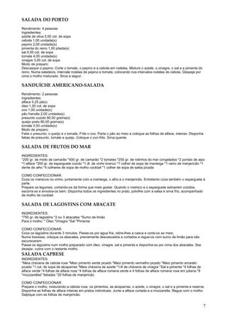 SALADA DO PORTO
Rendimento: 4 pessoas
Ingredientes:
azeite de oliva 5,00 col. de sopa
cebola 1,00 unidade(s)
pepino 2,00 unidade(s)
pimenta do reino 1,00 pitada(s)
sal 0,50 col. de sopa
tomate 4,00 unidade(s)
vinagre 3,00 col. de sopa
Modo de preparo:
Descasque o pepino. Corte o tomate, o pepino e a cebola em rodelas. Misture o azeite, o vinagre, o sal e a pimenta do
reino. Numa saladeira, intercale rodelas de pepino e tomate, colocando nos intervalos rodelas de cebola. Despeje por
cima o molho misturado. Sirva a seguir.

SANDUÍCHE AMERICANO-SALADA
Rendimento: 2 pessoas
Ingredientes:
alface 0,25 pé(s)
óleo 1,00 col. de sopa
ovo 1,00 unidade(s)
pão francês 2,00 unidade(s)
presunto cozido 80,00 grama(s)
queijo prato 80,00 grama(s)
tomate 0,50 unidade(s)
Modo de preparo:
Fatie o presunto, o queijo e o tomate. Frite o ovo. Parta o pão ao meio e coloque as folhas de alface, inteiras. Disponha
fatias de presunto, tomate e queijo. Coloque o ovo frito. Sirva quente.

SALADA DE FRUTOS DO MAR
INGREDIENTES:
*200 gr. de miolo de camarão *400 gr. de camarão *2 tomates *250 gr. de rolinhos do mar congelados *2 pontas de aipo
*1 alface *200 gr. de esparguete cozido *1 dl. de vinho branco *1 colher de sopa de manteiga *1 ramo de manjericão *1
dente de alho *4 colheres de sopa de molho cocktail *1 colher de sopa de salsa picada

COMO CONFECCIONAR:
Coza os mariscos no vinho, juntamente com a manteiga, o alho e o manjericão. Entretanto coza também o esparguete à
parte.
Prepare os legumes, cortando-os da forma que mais gostar. Quando o marisco e o esparguete estiverem cozidos,
escorra-os e envolva-os bem. Disponha todos os ingredientes no prato, polvilhe com a salsa e sirva frio, acompanhado
de molho de cocktail.

SALADA DE LAGOSTINS COM ABACATE
INGREDIENTES:
*750 gr. de lagostins *2 ou 3 abacates *Sumo de limão
Para o molho: * Óleo *Vinagre *Sal *Pimenta

COMO CONFECCIONAR:
Coza os lagostins durante 3 minutos. Passe-os por água fria, retire-lhes a casca e corte-os ao meio.
Numa travessa, coloque os abacates, previamente descascados e cortados e regue-os com sumo de limão para não
escurecerem.
Passe os lagostins num molho preparado com óleo, vinagre, sal e pimenta e disponha-os por cima dos abacates. Sse
desejar, cubra com o restante molho.
SALADA CAPRESE
INGREDIENTES:
*Meia chávena de cebola roxa *Meio pimento verde picado *Meio pimento vermelho picado *Meio pimento amarelo
picado *1 col. de sopa de alcaparras *Meia chávena de azeite *1/4 de chávena de vinagre *Sal e pimenta *4 folhas de
alface verde *4 folhas de alface roxa *4 folhas de alface romana verde e 4 folhas de alface romana roxa em juliana *8
"mozzarellas" fatiadas *20 folhas de manjericão

COMO CONFECCIONAR:
Prepare o molho, misturando a cebola roxa, os pimentos, as alcaparras, o azeite, o vinagre, o sal e a pimenta e reserve.
Disponha as folhas de alface inteiras em pratos individuais. Junte a alface cortada e a mozzarella. Regue com o molho.
Salpique com as folhas de manjericão.


                                                                                                                        7
 